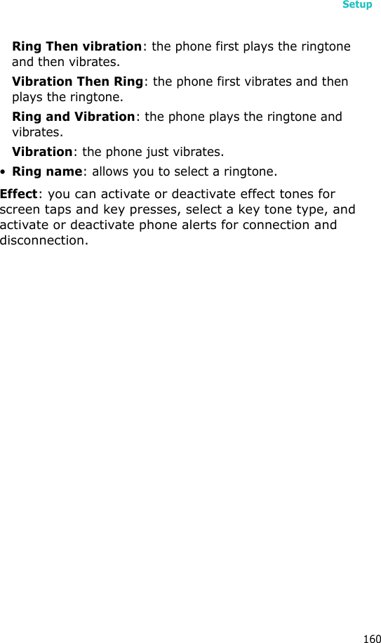 Setup160Ring Then vibration: the phone first plays the ringtone and then vibrates.Vibration Then Ring: the phone first vibrates and then plays the ringtone.Ring and Vibration: the phone plays the ringtone and vibrates.Vibration: the phone just vibrates.•Ring name: allows you to select a ringtone.Effect: you can activate or deactivate effect tones for screen taps and key presses, select a key tone type, and activate or deactivate phone alerts for connection and disconnection.