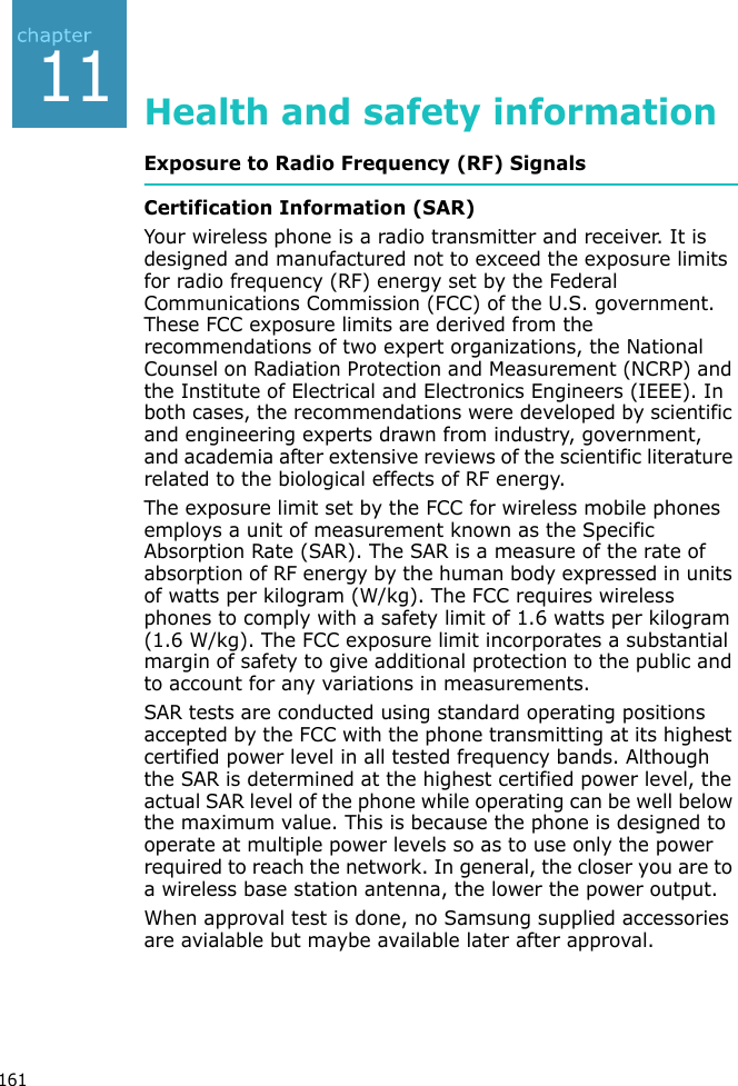 16111Health and safety informationExposure to Radio Frequency (RF) SignalsCertification Information (SAR)Your wireless phone is a radio transmitter and receiver. It is designed and manufactured not to exceed the exposure limits for radio frequency (RF) energy set by the Federal Communications Commission (FCC) of the U.S. government. These FCC exposure limits are derived from the recommendations of two expert organizations, the National Counsel on Radiation Protection and Measurement (NCRP) and the Institute of Electrical and Electronics Engineers (IEEE). In both cases, the recommendations were developed by scientific and engineering experts drawn from industry, government, and academia after extensive reviews of the scientific literature related to the biological effects of RF energy.The exposure limit set by the FCC for wireless mobile phones employs a unit of measurement known as the Specific Absorption Rate (SAR). The SAR is a measure of the rate of absorption of RF energy by the human body expressed in units of watts per kilogram (W/kg). The FCC requires wireless phones to comply with a safety limit of 1.6 watts per kilogram (1.6 W/kg). The FCC exposure limit incorporates a substantial margin of safety to give additional protection to the public and to account for any variations in measurements.SAR tests are conducted using standard operating positions accepted by the FCC with the phone transmitting at its highest certified power level in all tested frequency bands. Although the SAR is determined at the highest certified power level, the actual SAR level of the phone while operating can be well below the maximum value. This is because the phone is designed to operate at multiple power levels so as to use only the power required to reach the network. In general, the closer you are to a wireless base station antenna, the lower the power output.When approval test is done, no Samsung supplied accessories are avialable but maybe available later after approval.
