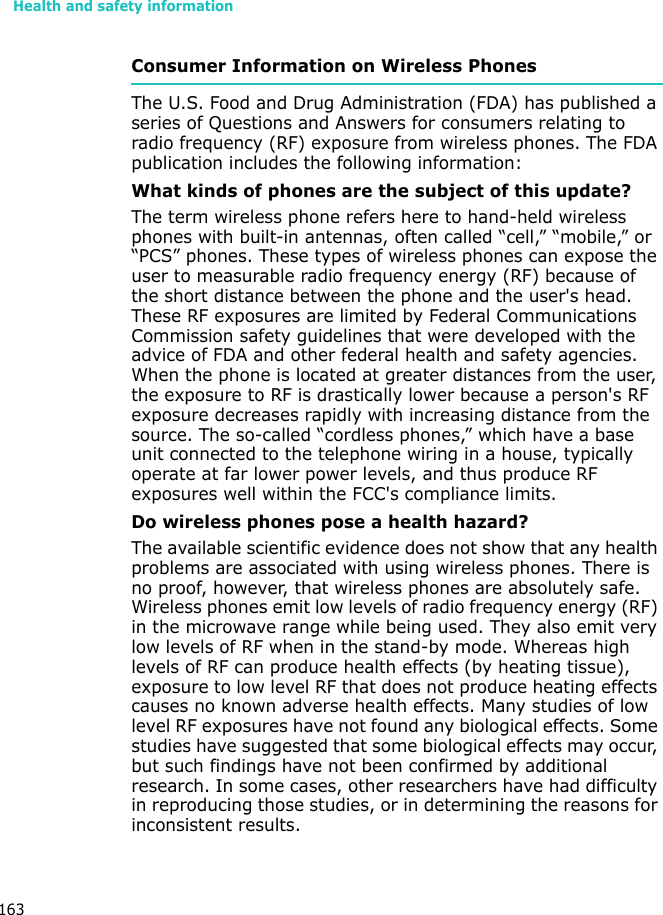 Health and safety information163Consumer Information on Wireless PhonesThe U.S. Food and Drug Administration (FDA) has published a series of Questions and Answers for consumers relating to radio frequency (RF) exposure from wireless phones. The FDA publication includes the following information:What kinds of phones are the subject of this update?The term wireless phone refers here to hand-held wireless phones with built-in antennas, often called “cell,” “mobile,” or “PCS” phones. These types of wireless phones can expose the user to measurable radio frequency energy (RF) because of the short distance between the phone and the user&apos;s head. These RF exposures are limited by Federal Communications Commission safety guidelines that were developed with the advice of FDA and other federal health and safety agencies. When the phone is located at greater distances from the user, the exposure to RF is drastically lower because a person&apos;s RF exposure decreases rapidly with increasing distance from the source. The so-called “cordless phones,” which have a base unit connected to the telephone wiring in a house, typically operate at far lower power levels, and thus produce RF exposures well within the FCC&apos;s compliance limits.Do wireless phones pose a health hazard?The available scientific evidence does not show that any health problems are associated with using wireless phones. There is no proof, however, that wireless phones are absolutely safe. Wireless phones emit low levels of radio frequency energy (RF) in the microwave range while being used. They also emit very low levels of RF when in the stand-by mode. Whereas high levels of RF can produce health effects (by heating tissue), exposure to low level RF that does not produce heating effects causes no known adverse health effects. Many studies of low level RF exposures have not found any biological effects. Some studies have suggested that some biological effects may occur, but such findings have not been confirmed by additional research. In some cases, other researchers have had difficulty in reproducing those studies, or in determining the reasons for inconsistent results.