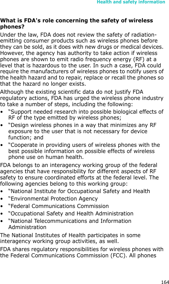 Health and safety information164What is FDA&apos;s role concerning the safety of wireless phones?Under the law, FDA does not review the safety of radiation-emitting consumer products such as wireless phones before they can be sold, as it does with new drugs or medical devices. However, the agency has authority to take action if wireless phones are shown to emit radio frequency energy (RF) at a level that is hazardous to the user. In such a case, FDA could require the manufacturers of wireless phones to notify users of the health hazard and to repair, replace or recall the phones so that the hazard no longer exists.Although the existing scientific data do not justify FDA regulatory actions, FDA has urged the wireless phone industry to take a number of steps, including the following:• “Support needed research into possible biological effects of RF of the type emitted by wireless phones;• “Design wireless phones in a way that minimizes any RF exposure to the user that is not necessary for device function; and• “Cooperate in providing users of wireless phones with the best possible information on possible effects of wireless phone use on human health.FDA belongs to an interagency working group of the federal agencies that have responsibility for different aspects of RF safety to ensure coordinated efforts at the federal level. The following agencies belong to this working group:• “National Institute for Occupational Safety and Health• “Environmental Protection Agency• “Federal Communications Commission• “Occupational Safety and Health Administration• “National Telecommunications and Information AdministrationThe National Institutes of Health participates in some interagency working group activities, as well.FDA shares regulatory responsibilities for wireless phones with the Federal Communications Commission (FCC). All phones 