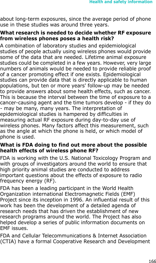 Health and safety information166about long-term exposures, since the average period of phone use in these studies was around three years.What research is needed to decide whether RF exposure from wireless phones poses a health risk?A combination of laboratory studies and epidemiological studies of people actually using wireless phones would provide some of the data that are needed. Lifetime animal exposure studies could be completed in a few years. However, very large numbers of animals would be needed to provide reliable proof of a cancer promoting effect if one exists. Epidemiological studies can provide data that is directly applicable to human populations, but ten or more years&apos; follow-up may be needed to provide answers about some health effects, such as cancer. This is because the interval between the time of exposure to a cancer-causing agent and the time tumors develop - if they do - may be many, many years. The interpretation of epidemiological studies is hampered by difficulties in measuring actual RF exposure during day-to-day use of wireless phones. Many factors affect this measurement, such as the angle at which the phone is held, or which model of phone is used.What is FDA doing to find out more about the possible health effects of wireless phone RF?FDA is working with the U.S. National Toxicology Program and with groups of investigators around the world to ensure that high priority animal studies are conducted to address important questions about the effects of exposure to radio frequency energy (RF).FDA has been a leading participant in the World Health Organization international Electromagnetic Fields (EMF) Project since its inception in 1996. An influential result of this work has been the development of a detailed agenda of research needs that has driven the establishment of new research programs around the world. The Project has also helped develop a series of public information documents on EMF issues.FDA and Cellular Telecommunications &amp; Internet Association (CTIA) have a formal Cooperative Research and Development 