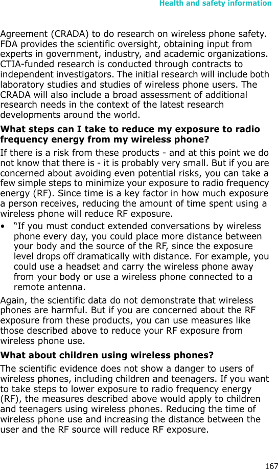 Health and safety information167Agreement (CRADA) to do research on wireless phone safety. FDA provides the scientific oversight, obtaining input from experts in government, industry, and academic organizations. CTIA-funded research is conducted through contracts to independent investigators. The initial research will include both laboratory studies and studies of wireless phone users. The CRADA will also include a broad assessment of additional research needs in the context of the latest research developments around the world.What steps can I take to reduce my exposure to radio frequency energy from my wireless phone?If there is a risk from these products - and at this point we do not know that there is - it is probably very small. But if you are concerned about avoiding even potential risks, you can take a few simple steps to minimize your exposure to radio frequency energy (RF). Since time is a key factor in how much exposure a person receives, reducing the amount of time spent using a wireless phone will reduce RF exposure.• “If you must conduct extended conversations by wireless phone every day, you could place more distance between your body and the source of the RF, since the exposure level drops off dramatically with distance. For example, you could use a headset and carry the wireless phone away from your body or use a wireless phone connected to a remote antenna.Again, the scientific data do not demonstrate that wireless phones are harmful. But if you are concerned about the RF exposure from these products, you can use measures like those described above to reduce your RF exposure from wireless phone use.What about children using wireless phones?The scientific evidence does not show a danger to users of wireless phones, including children and teenagers. If you want to take steps to lower exposure to radio frequency energy (RF), the measures described above would apply to children and teenagers using wireless phones. Reducing the time of wireless phone use and increasing the distance between the user and the RF source will reduce RF exposure.