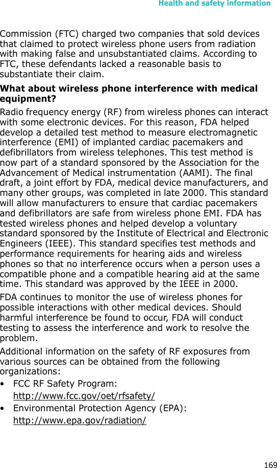 Health and safety information169Commission (FTC) charged two companies that sold devices that claimed to protect wireless phone users from radiation with making false and unsubstantiated claims. According to FTC, these defendants lacked a reasonable basis to substantiate their claim.What about wireless phone interference with medical equipment?Radio frequency energy (RF) from wireless phones can interact with some electronic devices. For this reason, FDA helped develop a detailed test method to measure electromagnetic interference (EMI) of implanted cardiac pacemakers and defibrillators from wireless telephones. This test method is now part of a standard sponsored by the Association for the Advancement of Medical instrumentation (AAMI). The final draft, a joint effort by FDA, medical device manufacturers, and many other groups, was completed in late 2000. This standard will allow manufacturers to ensure that cardiac pacemakers and defibrillators are safe from wireless phone EMI. FDA has tested wireless phones and helped develop a voluntary standard sponsored by the Institute of Electrical and Electronic Engineers (IEEE). This standard specifies test methods and performance requirements for hearing aids and wireless phones so that no interference occurs when a person uses a compatible phone and a compatible hearing aid at the same time. This standard was approved by the IEEE in 2000.FDA continues to monitor the use of wireless phones for possible interactions with other medical devices. Should harmful interference be found to occur, FDA will conduct testing to assess the interference and work to resolve the problem.Additional information on the safety of RF exposures from various sources can be obtained from the following organizations:• FCC RF Safety Program:http://www.fcc.gov/oet/rfsafety/• Environmental Protection Agency (EPA):http://www.epa.gov/radiation/