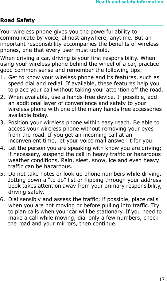Health and safety information171Road SafetyYour wireless phone gives you the powerful ability to communicate by voice, almost anywhere, anytime. But an important responsibility accompanies the benefits of wireless phones, one that every user must uphold.When driving a car, driving is your first responsibility. When using your wireless phone behind the wheel of a car, practice good common sense and remember the following tips:1. Get to know your wireless phone and its features, such as speed dial and redial. If available, these features help you to place your call without taking your attention off the road.2. When available, use a hands-free device. If possible, add an additional layer of convenience and safety to your wireless phone with one of the many hands free accessories available today.3. Position your wireless phone within easy reach. Be able to access your wireless phone without removing your eyes from the road. If you get an incoming call at an inconvenient time, let your voice mail answer it for you.4. Let the person you are speaking with know you are driving; if necessary, suspend the call in heavy traffic or hazardous weather conditions. Rain, sleet, snow, ice and even heavy traffic can be hazardous.5. Do not take notes or look up phone numbers while driving. Jotting down a “to do” list or flipping through your address book takes attention away from your primary responsibility, driving safely.6. Dial sensibly and assess the traffic; if possible, place calls when you are not moving or before pulling into traffic. Try to plan calls when your car will be stationary. If you need to make a call while moving, dial only a few numbers, check the road and your mirrors, then continue.
