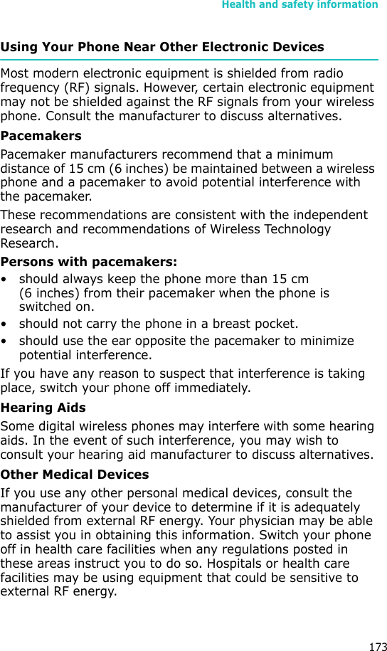 Health and safety information173Using Your Phone Near Other Electronic DevicesMost modern electronic equipment is shielded from radio frequency (RF) signals. However, certain electronic equipment may not be shielded against the RF signals from your wireless phone. Consult the manufacturer to discuss alternatives.PacemakersPacemaker manufacturers recommend that a minimum distance of 15 cm (6 inches) be maintained between a wireless phone and a pacemaker to avoid potential interference with the pacemaker.These recommendations are consistent with the independent research and recommendations of Wireless Technology Research.Persons with pacemakers:• should always keep the phone more than 15 cm (6 inches) from their pacemaker when the phone is switched on.• should not carry the phone in a breast pocket.• should use the ear opposite the pacemaker to minimize potential interference.If you have any reason to suspect that interference is taking place, switch your phone off immediately.Hearing AidsSome digital wireless phones may interfere with some hearing aids. In the event of such interference, you may wish to consult your hearing aid manufacturer to discuss alternatives.Other Medical DevicesIf you use any other personal medical devices, consult the manufacturer of your device to determine if it is adequately shielded from external RF energy. Your physician may be able to assist you in obtaining this information. Switch your phone off in health care facilities when any regulations posted in these areas instruct you to do so. Hospitals or health care facilities may be using equipment that could be sensitive to external RF energy.