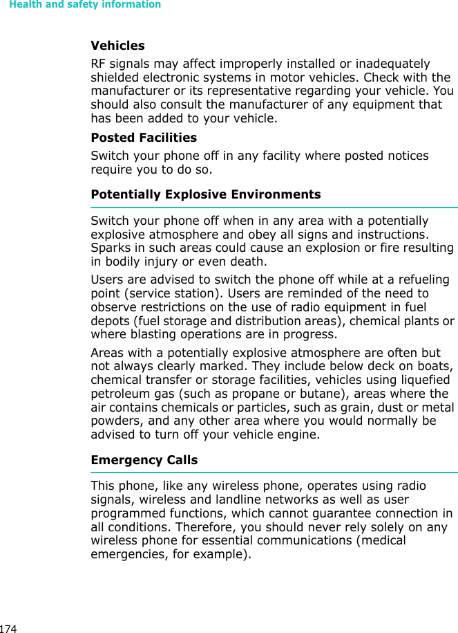 Health and safety information174VehiclesRF signals may affect improperly installed or inadequately shielded electronic systems in motor vehicles. Check with the manufacturer or its representative regarding your vehicle. You should also consult the manufacturer of any equipment that has been added to your vehicle.Posted FacilitiesSwitch your phone off in any facility where posted notices require you to do so.Potentially Explosive EnvironmentsSwitch your phone off when in any area with a potentially explosive atmosphere and obey all signs and instructions. Sparks in such areas could cause an explosion or fire resulting in bodily injury or even death.Users are advised to switch the phone off while at a refueling point (service station). Users are reminded of the need to observe restrictions on the use of radio equipment in fuel depots (fuel storage and distribution areas), chemical plants or where blasting operations are in progress.Areas with a potentially explosive atmosphere are often but not always clearly marked. They include below deck on boats, chemical transfer or storage facilities, vehicles using liquefied petroleum gas (such as propane or butane), areas where the air contains chemicals or particles, such as grain, dust or metal powders, and any other area where you would normally be advised to turn off your vehicle engine.Emergency CallsThis phone, like any wireless phone, operates using radio signals, wireless and landline networks as well as user programmed functions, which cannot guarantee connection in all conditions. Therefore, you should never rely solely on any wireless phone for essential communications (medical emergencies, for example).