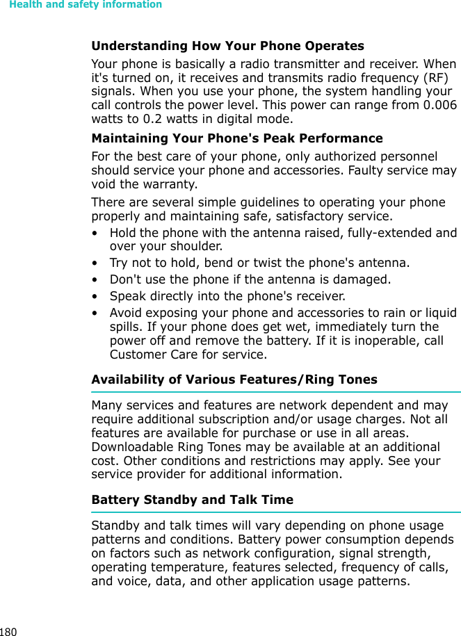 Health and safety information180Understanding How Your Phone OperatesYour phone is basically a radio transmitter and receiver. When it&apos;s turned on, it receives and transmits radio frequency (RF) signals. When you use your phone, the system handling your call controls the power level. This power can range from 0.006 watts to 0.2 watts in digital mode.Maintaining Your Phone&apos;s Peak PerformanceFor the best care of your phone, only authorized personnel should service your phone and accessories. Faulty service may void the warranty.There are several simple guidelines to operating your phone properly and maintaining safe, satisfactory service.• Hold the phone with the antenna raised, fully-extended and over your shoulder.• Try not to hold, bend or twist the phone&apos;s antenna.• Don&apos;t use the phone if the antenna is damaged.• Speak directly into the phone&apos;s receiver.• Avoid exposing your phone and accessories to rain or liquid spills. If your phone does get wet, immediately turn the power off and remove the battery. If it is inoperable, call Customer Care for service.Availability of Various Features/Ring TonesMany services and features are network dependent and may require additional subscription and/or usage charges. Not all features are available for purchase or use in all areas. Downloadable Ring Tones may be available at an additional cost. Other conditions and restrictions may apply. See your service provider for additional information.Battery Standby and Talk TimeStandby and talk times will vary depending on phone usage patterns and conditions. Battery power consumption depends on factors such as network configuration, signal strength, operating temperature, features selected, frequency of calls, and voice, data, and other application usage patterns. 