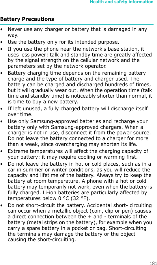 Health and safety information181Battery Precautions• Never use any charger or battery that is damaged in any way.• Use the battery only for its intended purpose.• If you use the phone near the network&apos;s base station, it uses less power; talk and standby time are greatly affected by the signal strength on the cellular network and the parameters set by the network operator.• Battery charging time depends on the remaining battery charge and the type of battery and charger used. The battery can be charged and discharged hundreds of times, but it will gradually wear out. When the operation time (talk time and standby time) is noticeably shorter than normal, it is time to buy a new battery.• If left unused, a fully charged battery will discharge itself over time.• Use only Samsung-approved batteries and recharge your battery only with Samsung-approved chargers. When a charger is not in use, disconnect it from the power source. Do not leave the battery connected to a charger for more than a week, since overcharging may shorten its life.• Extreme temperatures will affect the charging capacity of your battery: it may require cooling or warming first.• Do not leave the battery in hot or cold places, such as in a car in summer or winter conditions, as you will reduce the capacity and lifetime of the battery. Always try to keep the battery at room temperature. A phone with a hot or cold battery may temporarily not work, even when the battery is fully charged. Li-ion batteries are particularly affected by temperatures below 0 °C (32 °F).• Do not short-circuit the battery. Accidental short- circuiting can occur when a metallic object (coin, clip or pen) causes a direct connection between the + and - terminals of the battery (metal strips on the battery), for example when you carry a spare battery in a pocket or bag. Short-circuiting the terminals may damage the battery or the object causing the short-circuiting.