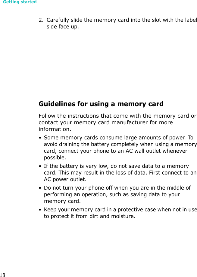 Getting started182. Carefully slide the memory card into the slot with the label side face up.Guidelines for using a memory cardFollow the instructions that come with the memory card or contact your memory card manufacturer for more information.•Some memory cards consume large amounts of power. To avoid draining the battery completely when using a memory card, connect your phone to an AC wall outlet whenever possible.• If the battery is very low, do not save data to a memory card. This may result in the loss of data. First connect to an AC power outlet.• Do not turn your phone off when you are in the middle of performing an operation, such as saving data to your memory card.• Keep your memory card in a protective case when not in use to protect it from dirt and moisture.