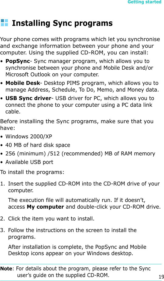 Getting started19Installing Sync programs Your phone comes with programs which let you synchronise and exchange information between your phone and your computer. Using the supplied CD-ROM, you can install:•PopSync- Sync manager program, which allows you to synchronise between your phone and Mobile Desk and/or Microsoft Outlook on your computer.•Mobile Desk- Desktop PIMS program, which allows you to manage Address, Schedule, To Do, Memo, and Money data.•USB Sync driver- USB driver for PC, which allows you to connect the phone to your computer using a PC data link cable.Before installing the Sync programs, make sure that you have:• Windows 2000/XP• 40 MB of hard disk space• 256 (minimum) /512 (recommended) MB of RAM memory• Available USB portTo install the programs:1. Insert the supplied CD-ROM into the CD-ROM drive of your computer.The execution file will automatically run. If it doesn’t, access My computer and double-click your CD-ROM drive.2. Click the item you want to install.3. Follow the instructions on the screen to install the programs.After installation is complete, the PopSync and Mobile Desktop icons appear on your Windows desktop.Note: For details about the program, please refer to the Sync user’s guide on the supplied CD-ROM.