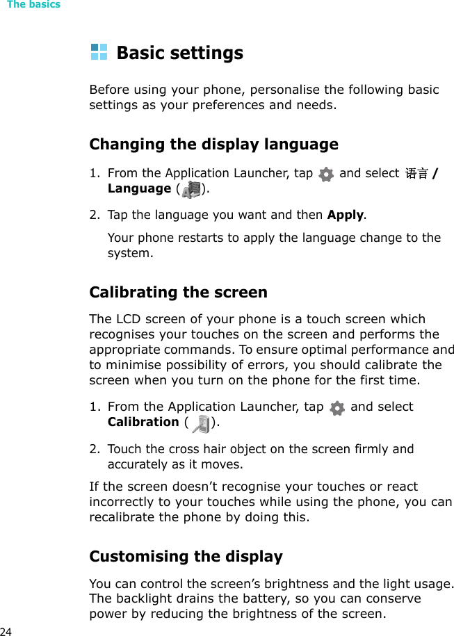The basics24Basic settingsBefore using your phone, personalise the following basic settings as your preferences and needs.Changing the display language1. From the Application Launcher, tap  and select 语言/Language ().2. Tap the language you want and then Apply.Your phone restarts to apply the language change to the system.Calibrating the screenThe LCD screen of your phone is a touch screen which recognises your touches on the screen and performs the appropriate commands. To ensure optimal performance and to minimise possibility of errors, you should calibrate the screen when you turn on the phone for the first time.1. From the Application Launcher, tap   and select Calibration ().2. Touch the cross hair object on the screen firmly and accurately as it moves. If the screen doesn’t recognise your touches or react incorrectly to your touches while using the phone, you can recalibrate the phone by doing this.Customising the displayYou can control the screen’s brightness and the light usage. The backlight drains the battery, so you can conserve power by reducing the brightness of the screen.