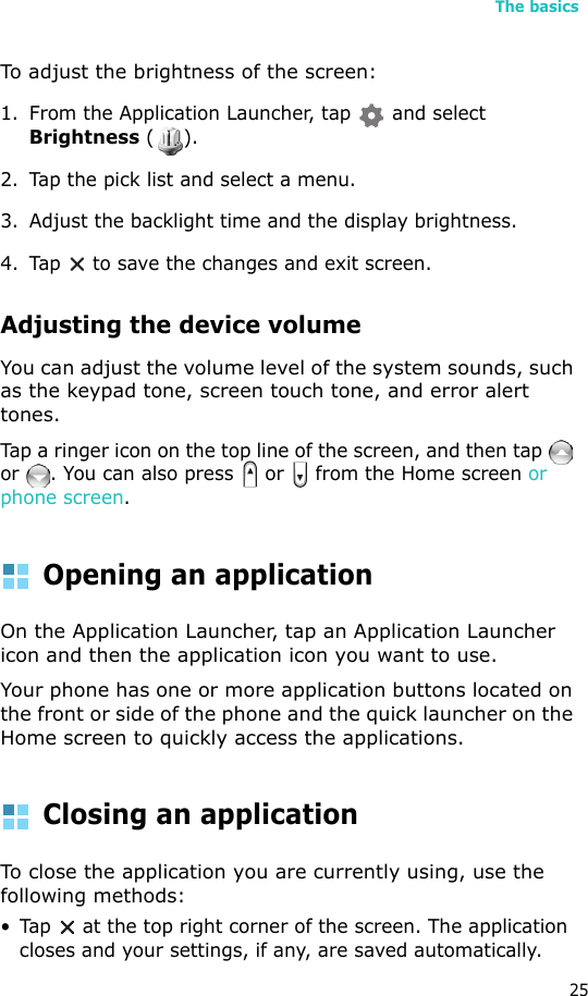 The basics25To adjust the brightness of the screen:1. From the Application Launcher, tap   and select Brightness ().2. Tap the pick list and select a menu.3. Adjust the backlight time and the display brightness.4. Tap  to save the changes and exit screen.Adjusting the device volumeYou can adjust the volume level of the system sounds, such as the keypad tone, screen touch tone, and error alert tones. Tap a ringer icon on the top line of the screen, and then tap   or  . You can also press   or   from the Home screen or phone screen.Opening an applicationOn the Application Launcher, tap an Application Launcher icon and then the application icon you want to use. Your phone has one or more application buttons located on the front or side of the phone and the quick launcher on the Home screen to quickly access the applications.Closing an applicationTo close the application you are currently using, use the following methods:• Tap   at the top right corner of the screen. The application closes and your settings, if any, are saved automatically.