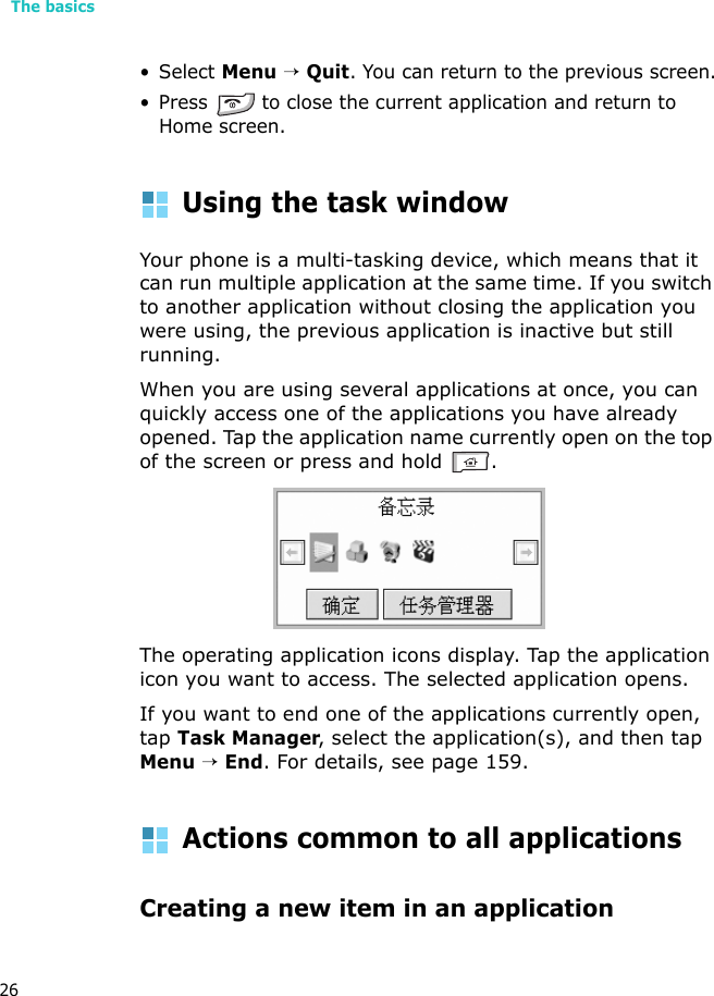 The basics26• Select Menu → Quit. You can return to the previous screen.• Press   to close the current application and return to Home screen. Using the task windowYour phone is a multi-tasking device, which means that it can run multiple application at the same time. If you switch to another application without closing the application you were using, the previous application is inactive but still running.When you are using several applications at once, you can quickly access one of the applications you have already opened. Tap the application name currently open on the top of the screen or press and hold  .The operating application icons display. Tap the application icon you want to access. The selected application opens.If you want to end one of the applications currently open, tap Task Manager, select the application(s), and then tap Menu → End. For details, see page 159.Actions common to all applicationsCreating a new item in an application