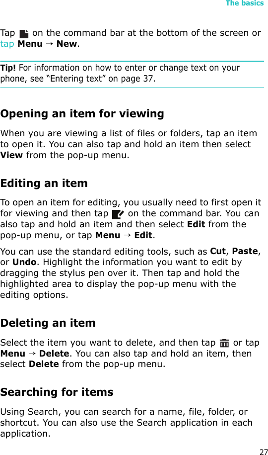The basics27Tap   on the command bar at the bottom of the screen or tap Menu → New.Tip! For information on how to enter or change text on your phone, see “Entering text” on page 37.Opening an item for viewingWhen you are viewing a list of files or folders, tap an item to open it. You can also tap and hold an item then select View from the pop-up menu.Editing an itemTo open an item for editing, you usually need to first open it for viewing and then tap   on the command bar. You can also tap and hold an item and then select Edit from the pop-up menu, or tap Menu → Edit.You can use the standard editing tools, such as Cut, Paste, or Undo. Highlight the information you want to edit by dragging the stylus pen over it. Then tap and hold the highlighted area to display the pop-up menu with the editing options.Deleting an itemSelect the item you want to delete, and then tap   or tap Menu → Delete. You can also tap and hold an item, then select Delete from the pop-up menu.Searching for itemsUsing Search, you can search for a name, file, folder, or shortcut. You can also use the Search application in each application.