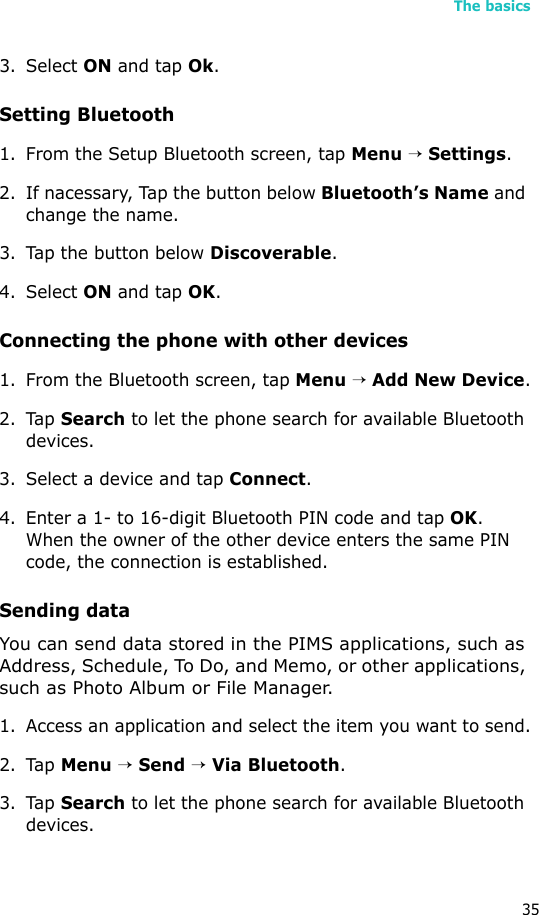 The basics353. Select ON and tap Ok.Setting Bluetooth1. From the Setup Bluetooth screen, tap Menu → Settings.2. If nacessary, Tap the button below Bluetooth’s Name and change the name.3. Tap the button below Discoverable. 4. Select ON and tap OK. Connecting the phone with other devices 1. From the Bluetooth screen, tap Menu → Add New Device.2. Tap Search to let the phone search for available Bluetooth devices.3. Select a device and tap Connect.4. Enter a 1- to 16-digit Bluetooth PIN code and tap OK. When the owner of the other device enters the same PIN code, the connection is established.Sending dataYou can send data stored in the PIMS applications, such as Address, Schedule, To Do, and Memo, or other applications, such as Photo Album or File Manager.1. Access an application and select the item you want to send.2. Tap Menu → Send → Via Bluetooth.3. Tap Search to let the phone search for available Bluetooth devices.