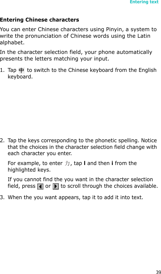 Entering text39Entering Chinese charactersYou can enter Chinese characters using Pinyin, a system to write the pronunciation of Chinese words using the Latin alphabet.In the character selection field, your phone automatically presents the letters matching your input.1. Tap   to switch to the Chinese keyboard from the English keyboard.2. Tap the keys corresponding to the phonetic spelling. Notice that the choices in the character selection field change with each character you enter.For example, to enter  , tap l and then i from the highlighted keys.If you cannot find the you want in the character selection field, press  or   to scroll through the choices available.3. When the you want appears, tap it to add it into text.