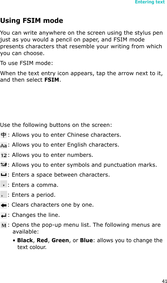 Entering text41Using FSIM modeYou can write anywhere on the screen using the stylus pen just as you would a pencil on paper, and FSIM mode presents characters that resemble your writing from which you can choose.To use FSIM mode:When the text entry icon appears, tap the arrow next to it, and then select FSIM.Use the following buttons on the screen:: Allows you to enter Chinese characters.: Allows you to enter English characters.: Allows you to enter numbers.: Allows you to enter symbols and punctuation marks.: Enters a space between characters.: Enters a comma.: Enters a period.: Clears characters one by one. : Changes the line.: Opens the pop-up menu list. The following menus are available:• Black, Red, Green, or Blue: allows you to change the text colour. 