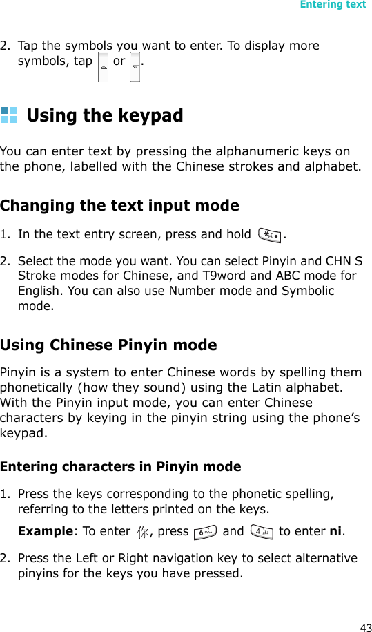 Entering text432. Tap the symbols you want to enter. To display more symbols, tap   or  .Using the keypadYou can enter text by pressing the alphanumeric keys on the phone, labelled with the Chinese strokes and alphabet.Changing the text input mode1. In the text entry screen, press and hold  . 2. Select the mode you want. You can select Pinyin and CHN S Stroke modes for Chinese, and T9word and ABC mode for English. You can also use Number mode and Symbolic mode.Using Chinese Pinyin modePinyin is a system to enter Chinese words by spelling them phonetically (how they sound) using the Latin alphabet. With the Pinyin input mode, you can enter Chinese characters by keying in the pinyin string using the phone’s keypad.Entering characters in Pinyin mode1. Press the keys corresponding to the phonetic spelling, referring to the letters printed on the keys.Example: To enter  , press   and   to enter ni.2. Press the Left or Right navigation key to select alternative pinyins for the keys you have pressed.