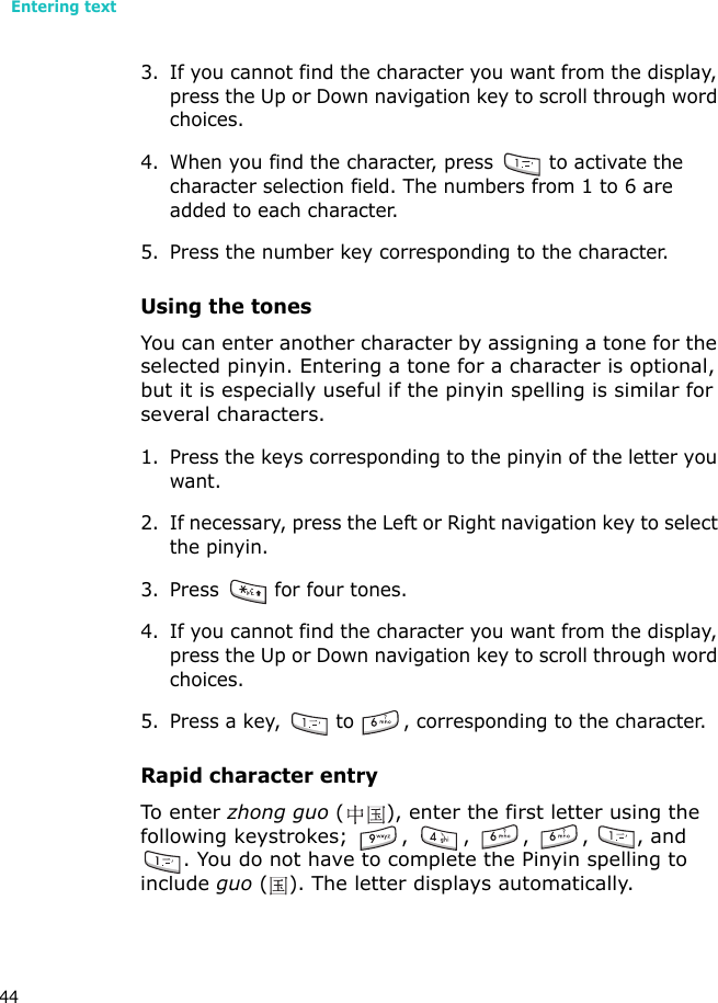 Entering text443. If you cannot find the character you want from the display, press the Up or Down navigation key to scroll through word choices.4. When you find the character, press   to activate the character selection field. The numbers from 1 to 6 are added to each character.5. Press the number key corresponding to the character.Using the tonesYou can enter another character by assigning a tone for the selected pinyin. Entering a tone for a character is optional, but it is especially useful if the pinyin spelling is similar for several characters.1. Press the keys corresponding to the pinyin of the letter you want. 2. If necessary, press the Left or Right navigation key to select the pinyin. 3. Press   for four tones.4. If you cannot find the character you want from the display, press the Up or Down navigation key to scroll through word choices.5. Press a key,   to  , corresponding to the character.Rapid character entryTo e nt er  zhong guo ( ), enter the first letter using the following keystrokes; ,  , , , , and . You do not have to complete the Pinyin spelling to include guo ( ). The letter displays automatically.