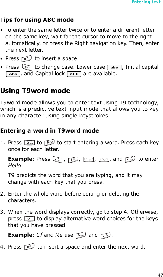 Entering text47Tips for using ABC mode• To enter the same letter twice or to enter a different letter on the same key, wait for the cursor to move to the right automatically, or press the Right navigation key. Then, enter the next letter.• Press   to insert a space.• Press   to change case. Lower case  , Initial capital , and Capital lock   are available.Using T9word modeT9word mode allows you to enter text using T9 technology, which is a predictive text input mode that allows you to key in any character using single keystrokes.Entering a word in T9word mode1. Press   to   to start entering a word. Press each key once for each letter. Example: Press  ,  ,  ,  , and   to enter Hello. T9 predicts the word that you are typing, and it may change with each key that you press.2. Enter the whole word before editing or deleting the characters.3. When the word displays correctly, go to step 4. Otherwise, press   to display alternative word choices for the keys that you have pressed. Example: Of and Me use   and  .4. Press   to insert a space and enter the next word.