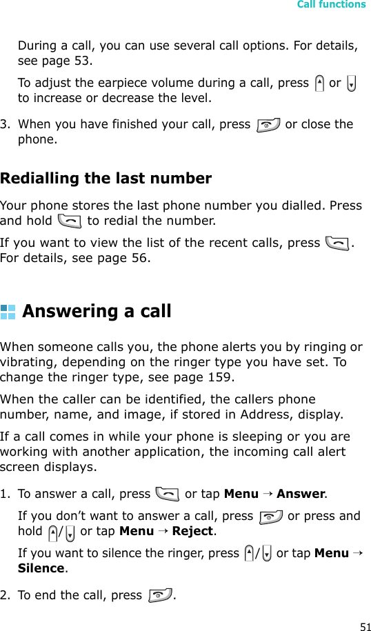 Call functions51During a call, you can use several call options. For details, see page 53.To adjust the earpiece volume during a call, press   or   to increase or decrease the level.3. When you have finished your call, press   or close the phone.Redialling the last numberYour phone stores the last phone number you dialled. Press and hold   to redial the number. If you want to view the list of the recent calls, press  . For details, see page 56.Answering a callWhen someone calls you, the phone alerts you by ringing or vibrating, depending on the ringer type you have set. To change the ringer type, see page 159.When the caller can be identified, the callers phone number, name, and image, if stored in Address, display.If a call comes in while your phone is sleeping or you are working with another application, the incoming call alert screen displays.1. To answer a call, press   or tap Menu → Answer.If you don’t want to answer a call, press   or press and hold /  or tap Menu → Reject.If you want to silence the ringer, press  /  or tap Menu → Silence. 2. To end the call, press  .