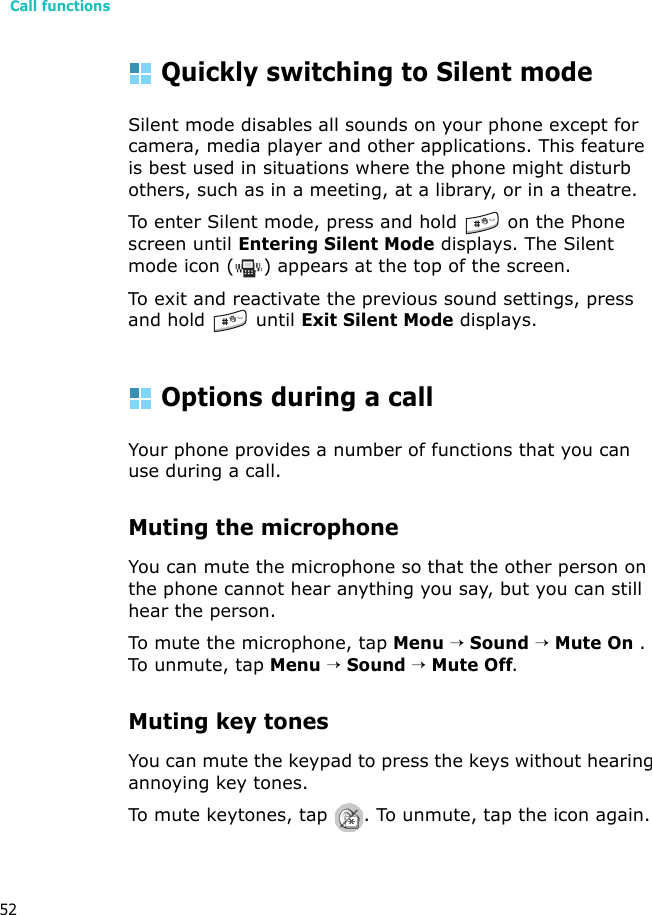 Call functions52Quickly switching to Silent modeSilent mode disables all sounds on your phone except for camera, media player and other applications. This feature is best used in situations where the phone might disturb others, such as in a meeting, at a library, or in a theatre.To enter Silent mode, press and hold  on the Phone screen until Entering Silent Mode displays. The Silent mode icon ( ) appears at the top of the screen.To exit and reactivate the previous sound settings, press and hold   until Exit Silent Mode displays.Options during a callYour phone provides a number of functions that you can use during a call.Muting the microphoneYou can mute the microphone so that the other person on the phone cannot hear anything you say, but you can still hear the person.To mute the microphone, tap Menu → Sound → Mute On . To unmute, tap Menu → Sound → Mute Off.Muting key tonesYou can mute the keypad to press the keys without hearing annoying key tones.To mute keytones, tap  . To unmute, tap the icon again.