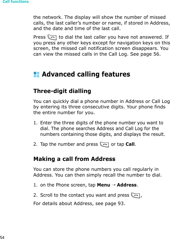 Call functions54the network. The display will show the number of missed calls, the last caller’s number or name, if stored in Address, and the date and time of the last call.Press   to dial the last caller you have not answered. If you press any other keys except for navigation keys on this screen, the missed call notification screen disappears. You can view the missed calls in the Call Log. See page 56.Advanced calling featuresThree-digit diallingYou can quickly dial a phone number in Address or Call Log by entering its three consecutive digits. Your phone finds the entire number for you.1. Enter the three digits of the phone number you want to dial. The phone searches Address and Call Log for the numbers containing those digits, and displays the result.2. Tap the number and press   or tap Call.Making a call from AddressYou can store the phone numbers you call regularly in Address. You can then simply recall the number to dial.1. on the Phone screen, tap Menu → Address.2. Scroll to the contact you want and press  , For details about Address, see page 93.