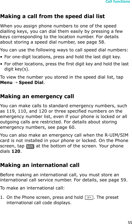 Call functions55Making a call from the speed dial listWhen you assign phone numbers to one of the speed dialling keys, you can dial them easily by pressing a few keys corresponding to the location number. For details about storing a speed dial number, see page 58.You can use the following ways to call speed dial numbers:• For one-digit locations, press and hold the last digit key.• For other locations, press the first digit key and hold the last digit key(s).To view the number you stored in the speed dial list, tap Menu → Speed Dial. Making an emergency callYou can make calls to standard emergency numbers, such as 119, 110, and 120 or three specified numbers on the emergency number list, even if your phone is locked or all outgoing calls are restricted. For details about storing emergency numbers, see page 60.You can also make an emergency call when the R-UIM/SIM card is not installed in your phone or locked. On the Phone screen, tap   at the bottom of the screen. Your phone dials 120.Making an international callBefore making an international call, you must store an international call service number. For details, see page 59.To make an international call:1. On the Phone screen, press and hold  . The preset international call code displays.
