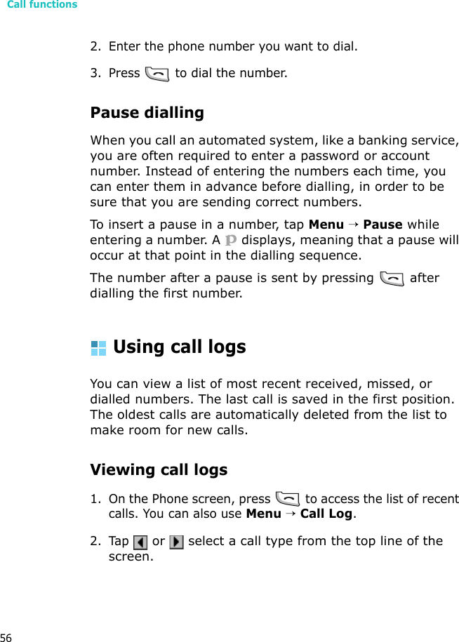 Call functions562. Enter the phone number you want to dial. 3. Press   to dial the number.Pause diallingWhen you call an automated system, like a banking service, you are often required to enter a password or account number. Instead of entering the numbers each time, you can enter them in advance before dialling, in order to be sure that you are sending correct numbers.To insert a pause in a number, tap Menu → Pause while entering a number. A   displays, meaning that a pause will occur at that point in the dialling sequence.The number after a pause is sent by pressing   after dialling the first number.Using call logsYou can view a list of most recent received, missed, or dialled numbers. The last call is saved in the first position. The oldest calls are automatically deleted from the list to make room for new calls.Viewing call logs1. On the Phone screen, press   to access the list of recent calls. You can also use Menu → Call Log.2. Tap  or   select a call type from the top line of the screen.