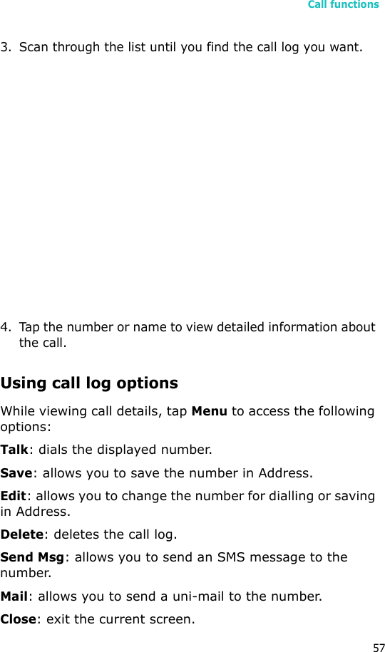 Call functions573. Scan through the list until you find the call log you want.4. Tap the number or name to view detailed information about the call.Using call log optionsWhile viewing call details, tap Menu to access the following options:Talk: dials the displayed number.Save: allows you to save the number in Address.Edit: allows you to change the number for dialling or saving in Address.Delete: deletes the call log.Send Msg: allows you to send an SMS message to the number.Mail: allows you to send a uni-mail to the number.Close: exit the current screen.