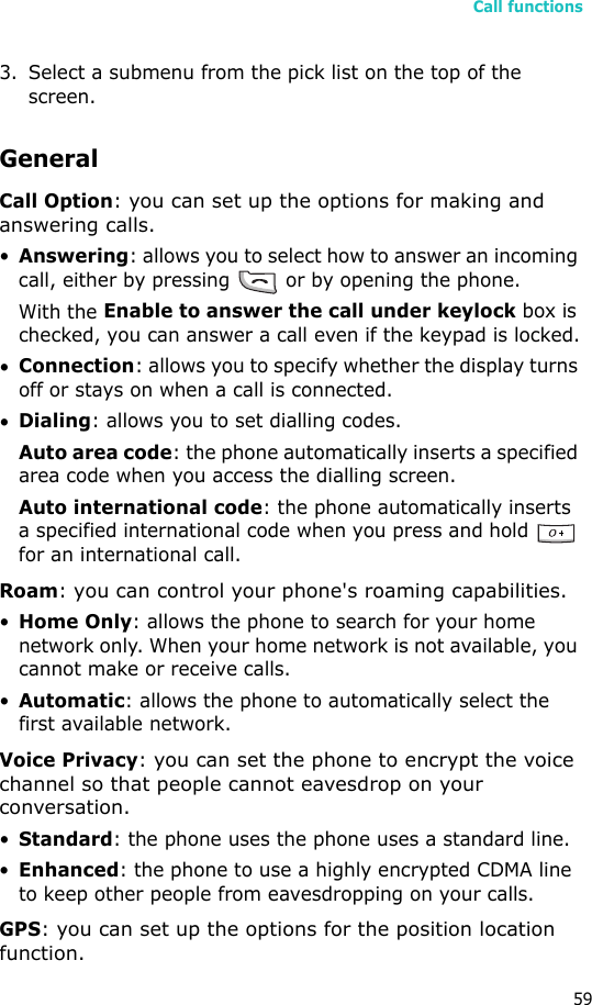 Call functions593. Select a submenu from the pick list on the top of the screen.GeneralCall Option: you can set up the options for making and answering calls.•Answering: allows you to select how to answer an incoming call, either by pressing   or by opening the phone. With the Enable to answer the call under keylock box is checked, you can answer a call even if the keypad is locked.•Connection: allows you to specify whether the display turns off or stays on when a call is connected. •Dialing: allows you to set dialling codes.Auto area code: the phone automatically inserts a specified area code when you access the dialling screen.Auto international code: the phone automatically inserts a specified international code when you press and hold   for an international call.Roam: you can control your phone&apos;s roaming capabilities. •Home Only: allows the phone to search for your home network only. When your home network is not available, you cannot make or receive calls.•Automatic: allows the phone to automatically select the first available network.Voice Privacy: you can set the phone to encrypt the voice channel so that people cannot eavesdrop on your conversation.•Standard: the phone uses the phone uses a standard line.•Enhanced: the phone to use a highly encrypted CDMA line to keep other people from eavesdropping on your calls.GPS: you can set up the options for the position location function.