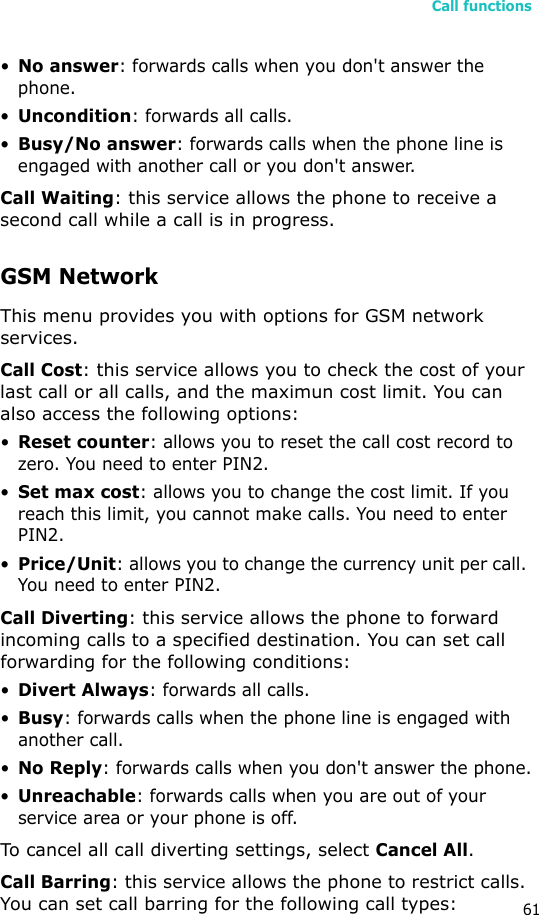 Call functions61•No answer: forwards calls when you don&apos;t answer the phone.•Uncondition: forwards all calls.•Busy/No answer: forwards calls when the phone line is engaged with another call or you don&apos;t answer. Call Waiting: this service allows the phone to receive a second call while a call is in progress. GSM NetworkThis menu provides you with options for GSM network services.Call Cost: this service allows you to check the cost of your last call or all calls, and the maximun cost limit. You can also access the following options:•Reset counter: allows you to reset the call cost record to zero. You need to enter PIN2.•Set max cost: allows you to change the cost limit. If you reach this limit, you cannot make calls. You need to enter PIN2.•Price/Unit: allows you to change the currency unit per call. You need to enter PIN2.Call Diverting: this service allows the phone to forward incoming calls to a specified destination. You can set call forwarding for the following conditions:•Divert Always: forwards all calls.•Busy: forwards calls when the phone line is engaged with another call.•No Reply: forwards calls when you don&apos;t answer the phone.•Unreachable: forwards calls when you are out of your service area or your phone is off.To cancel all call diverting settings, select Cancel All.Call Barring: this service allows the phone to restrict calls. You can set call barring for the following call types: