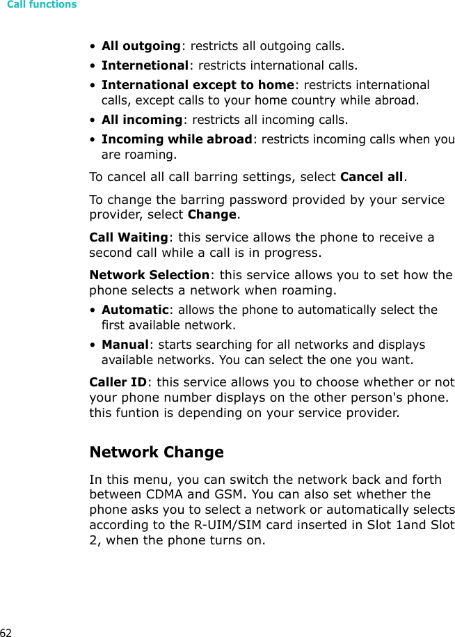 Call functions62•All outgoing: restricts all outgoing calls.•Internetional: restricts international calls.•International except to home: restricts international calls, except calls to your home country while abroad.•All incoming: restricts all incoming calls.•Incoming while abroad: restricts incoming calls when you are roaming.To cancel all call barring settings, select Cancel all.To change the barring password provided by your service provider, select Change.Call Waiting: this service allows the phone to receive a second call while a call is in progress.Network Selection: this service allows you to set how the phone selects a network when roaming.•Automatic: allows the phone to automatically select the first available network.•Manual: starts searching for all networks and displays available networks. You can select the one you want.Caller ID: this service allows you to choose whether or not your phone number displays on the other person&apos;s phone. this funtion is depending on your service provider.Network ChangeIn this menu, you can switch the network back and forth between CDMA and GSM. You can also set whether the phone asks you to select a network or automatically selects according to the R-UIM/SIM card inserted in Slot 1and Slot 2, when the phone turns on.