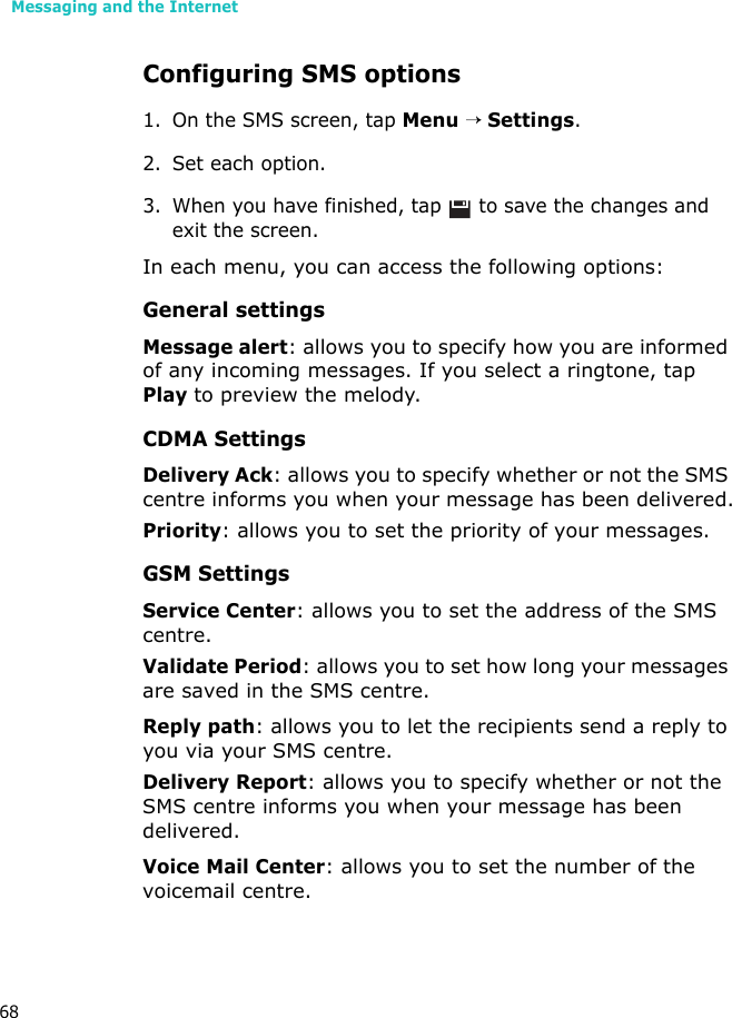 Messaging and the Internet68Configuring SMS options1. On the SMS screen, tap Menu → Settings.2. Set each option.3. When you have finished, tap   to save the changes and exit the screen.In each menu, you can access the following options:General settingsMessage alert: allows you to specify how you are informed of any incoming messages. If you select a ringtone, tap Play to preview the melody.CDMA SettingsDelivery Ack: allows you to specify whether or not the SMS centre informs you when your message has been delivered.Priority: allows you to set the priority of your messages. GSM SettingsService Center: allows you to set the address of the SMS centre.Validate Period: allows you to set how long your messages are saved in the SMS centre.Reply path: allows you to let the recipients send a reply to you via your SMS centre.Delivery Report: allows you to specify whether or not the SMS centre informs you when your message has been delivered.Voice Mail Center: allows you to set the number of the voicemail centre.