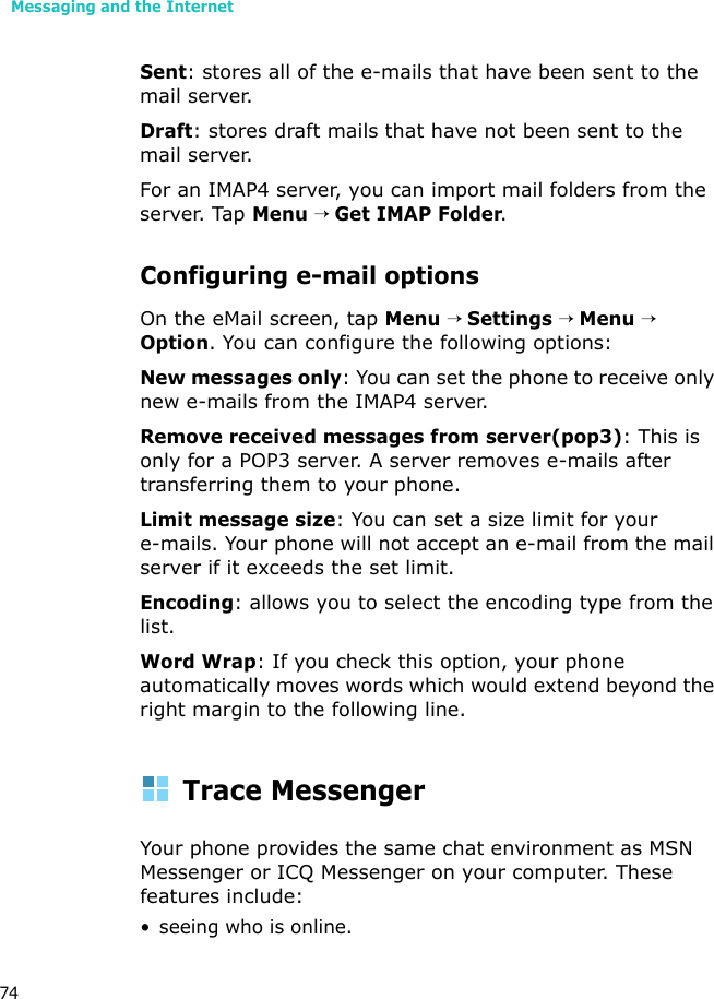Messaging and the Internet74Sent: stores all of the e-mails that have been sent to the mail server.Draft: stores draft mails that have not been sent to the mail server.For an IMAP4 server, you can import mail folders from the server. Tap Menu → Get IMAP Folder.Configuring e-mail optionsOn the eMail screen, tap Menu → Settings → Menu → Option. You can configure the following options:New messages only: You can set the phone to receive only new e-mails from the IMAP4 server.Remove received messages from server(pop3): This is only for a POP3 server. A server removes e-mails after transferring them to your phone.Limit message size: You can set a size limit for your e-mails. Your phone will not accept an e-mail from the mail server if it exceeds the set limit. Encoding: allows you to select the encoding type from the list.Word Wrap: If you check this option, your phone automatically moves words which would extend beyond the right margin to the following line. Trace MessengerYour phone provides the same chat environment as MSN Messenger or ICQ Messenger on your computer. These features include:• seeing who is online.
