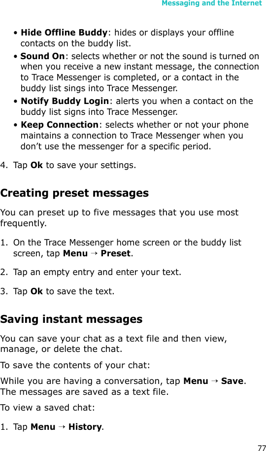 Messaging and the Internet77• Hide Offline Buddy: hides or displays your offline contacts on the buddy list.• Sound On: selects whether or not the sound is turned on when you receive a new instant message, the connection to Trace Messenger is completed, or a contact in the buddy list sings into Trace Messenger.• Notify Buddy Login: alerts you when a contact on the buddy list signs into Trace Messenger.• Keep Connection: selects whether or not your phone maintains a connection to Trace Messenger when you don’t use the messenger for a specific period.4. Tap Ok to save your settings. Creating preset messagesYou can preset up to five messages that you use most frequently. 1. On the Trace Messenger home screen or the buddy list screen, tap Menu → Preset.2. Tap an empty entry and enter your text.3. Tap Ok to save the text.Saving instant messagesYou can save your chat as a text file and then view, manage, or delete the chat. To save the contents of your chat:While you are having a conversation, tap Menu → Save. The messages are saved as a text file.To view a saved chat:1. Tap Menu → History.