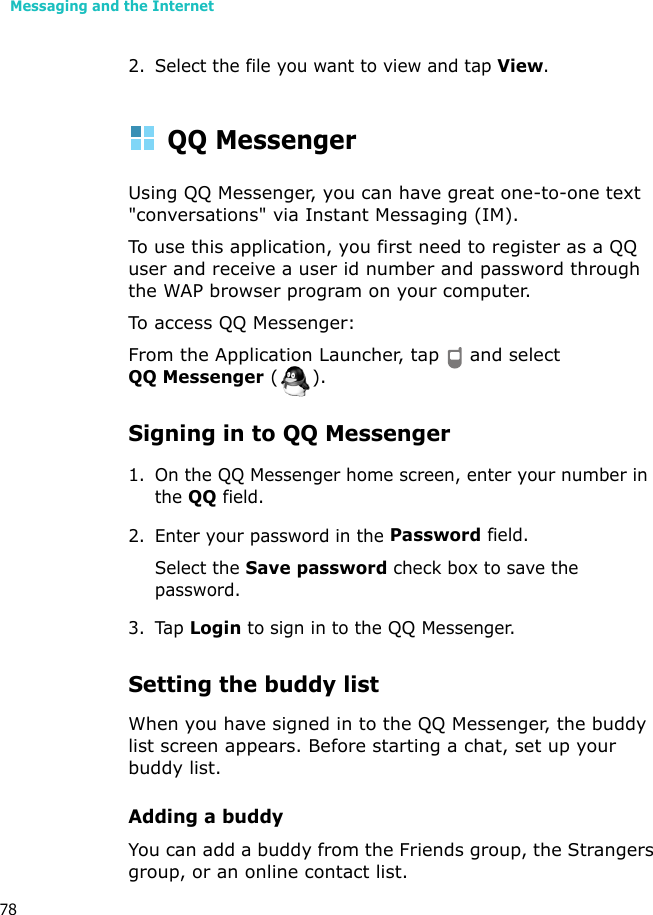 Messaging and the Internet782. Select the file you want to view and tap View. QQ MessengerUsing QQ Messenger, you can have great one-to-one text &quot;conversations&quot; via Instant Messaging (IM).To use this application, you first need to register as a QQ user and receive a user id number and password through the WAP browser program on your computer.To access QQ Messenger:From the Application Launcher, tap   and select QQ Messenger ().Signing in to QQ Messenger1. On the QQ Messenger home screen, enter your number in the QQ field.2. Enter your password in the Password field.Select the Save password check box to save the password.3. Tap Login to sign in to the QQ Messenger. Setting the buddy listWhen you have signed in to the QQ Messenger, the buddy list screen appears. Before starting a chat, set up your buddy list.Adding a buddyYou can add a buddy from the Friends group, the Strangers group, or an online contact list.