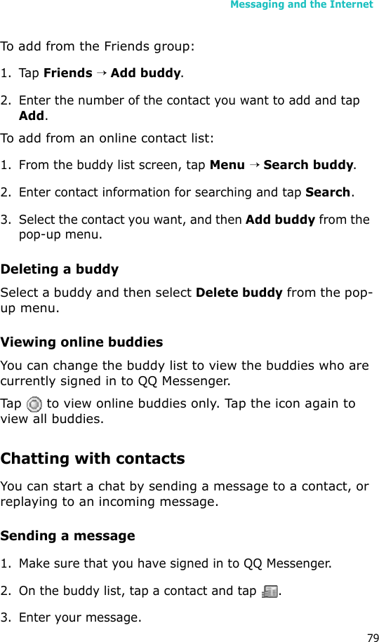 Messaging and the Internet79To add from the Friends group:1. Tap Friends → Add buddy.2. Enter the number of the contact you want to add and tap Add.To add from an online contact list:1. From the buddy list screen, tap Menu → Search buddy.2. Enter contact information for searching and tap Search.3. Select the contact you want, and then Add buddy from the pop-up menu.Deleting a buddySelect a buddy and then select Delete buddy from the pop-up menu.Viewing online buddiesYou can change the buddy list to view the buddies who are currently signed in to QQ Messenger.Tap   to view online buddies only. Tap the icon again to view all buddies.Chatting with contactsYou can start a chat by sending a message to a contact, or replaying to an incoming message.Sending a message1. Make sure that you have signed in to QQ Messenger.2. On the buddy list, tap a contact and tap  .3. Enter your message.