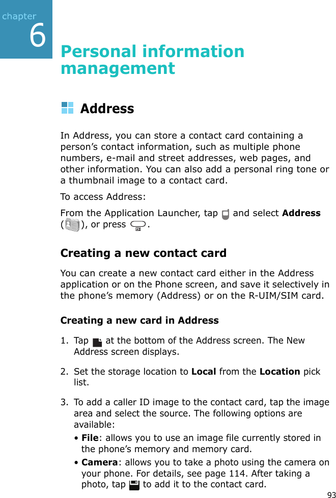 936Personal information management AddressIn Address, you can store a contact card containing a person’s contact information, such as multiple phone numbers, e-mail and street addresses, web pages, and other information. You can also add a personal ring tone or a thumbnail image to a contact card.To access Address:From the Application Launcher, tap  and select Address (), or press .Creating a new contact cardYou can create a new contact card either in the Address application or on the Phone screen, and save it selectively in the phone’s memory (Address) or on the R-UIM/SIM card.Creating a new card in Address1. Tap  at the bottom of the Address screen. The New Address screen displays.2. Set the storage location to Local from the Location pick list.3. To add a caller ID image to the contact card, tap the image area and select the source. The following options are available:• File: allows you to use an image file currently stored in the phone’s memory and memory card.• Camera: allows you to take a photo using the camera on your phone. For details, see page 114. After taking a photo, tap   to add it to the contact card.