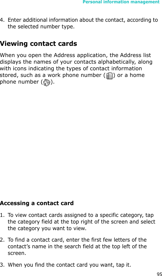 Personal information management954. Enter additional information about the contact, according to the selected number type.Viewing contact cardsWhen you open the Address application, the Address list displays the names of your contacts alphabetically, along with icons indicating the types of contact information stored, such as a work phone number ( ) or a home phone number ( ).Accessing a contact card1. To view contact cards assigned to a specific category, tap the category field at the top right of the screen and select the category you want to view.2. To find a contact card, enter the first few letters of the contact’s name in the search field at the top left of the screen. 3. When you find the contact card you want, tap it. 