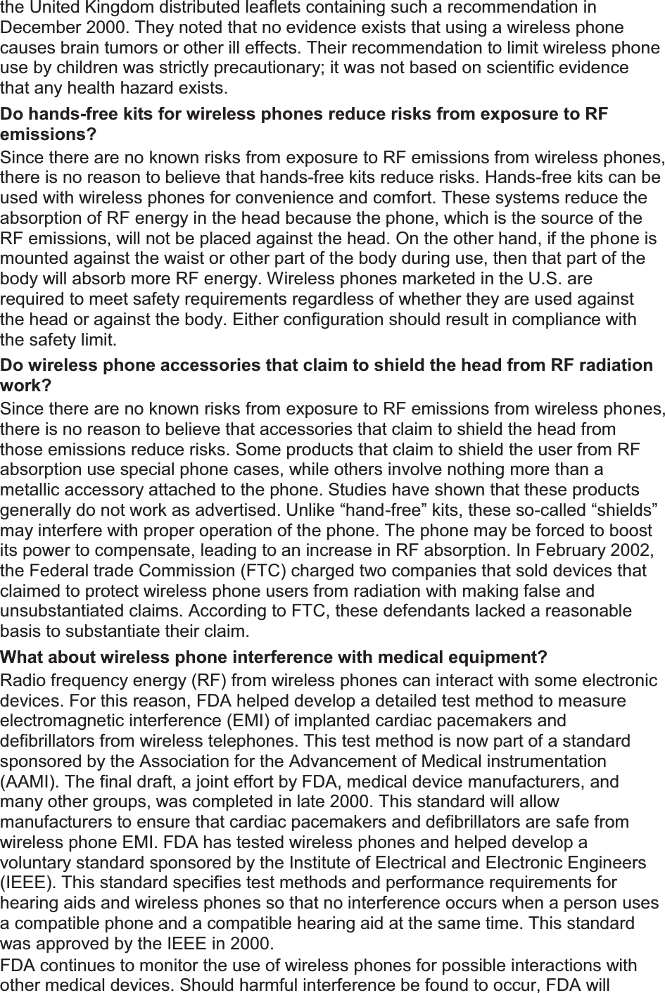 the United Kingdom distributed leaflets containing such a recommendation in December 2000. They noted that no evidence exists that using a wireless phone causes brain tumors or other ill effects. Their recommendation to limit wireless phone use by children was strictly precautionary; it was not based on scientific evidence that any health hazard exists.   Do hands-free kits for wireless phones reduce risks from exposure to RF emissions? Since there are no known risks from exposure to RF emissions from wireless phones, there is no reason to believe that hands-free kits reduce risks. Hands-free kits can be used with wireless phones for convenience and comfort. These systems reduce the absorption of RF energy in the head because the phone, which is the source of the RF emissions, will not be placed against the head. On the other hand, if the phone is mounted against the waist or other part of the body during use, then that part of the body will absorb more RF energy. Wireless phones marketed in the U.S. are required to meet safety requirements regardless of whether they are used against the head or against the body. Either configuration should result in compliance with the safety limit. Do wireless phone accessories that claim to shield the head from RF radiation work? Since there are no known risks from exposure to RF emissions from wireless phones, there is no reason to believe that accessories that claim to shield the head from those emissions reduce risks. Some products that claim to shield the user from RF absorption use special phone cases, while others involve nothing more than a metallic accessory attached to the phone. Studies have shown that these products generally do not work as advertised. Unlike “hand-free” kits, these so-called “shields” may interfere with proper operation of the phone. The phone may be forced to boost its power to compensate, leading to an increase in RF absorption. In February 2002, the Federal trade Commission (FTC) charged two companies that sold devices that claimed to protect wireless phone users from radiation with making false and unsubstantiated claims. According to FTC, these defendants lacked a reasonable basis to substantiate their claim. What about wireless phone interference with medical equipment? Radio frequency energy (RF) from wireless phones can interact with some electronic devices. For this reason, FDA helped develop a detailed test method to measure electromagnetic interference (EMI) of implanted cardiac pacemakers and defibrillators from wireless telephones. This test method is now part of a standard sponsored by the Association for the Advancement of Medical instrumentation (AAMI). The final draft, a joint effort by FDA, medical device manufacturers, and many other groups, was completed in late 2000. This standard will allow manufacturers to ensure that cardiac pacemakers and defibrillators are safe from wireless phone EMI. FDA has tested wireless phones and helped develop a voluntary standard sponsored by the Institute of Electrical and Electronic Engineers (IEEE). This standard specifies test methods and performance requirements for hearing aids and wireless phones so that no interference occurs when a person uses a compatible phone and a compatible hearing aid at the same time. This standard was approved by the IEEE in 2000. FDA continues to monitor the use of wireless phones for possible interactions with other medical devices. Should harmful interference be found to occur, FDA will 
