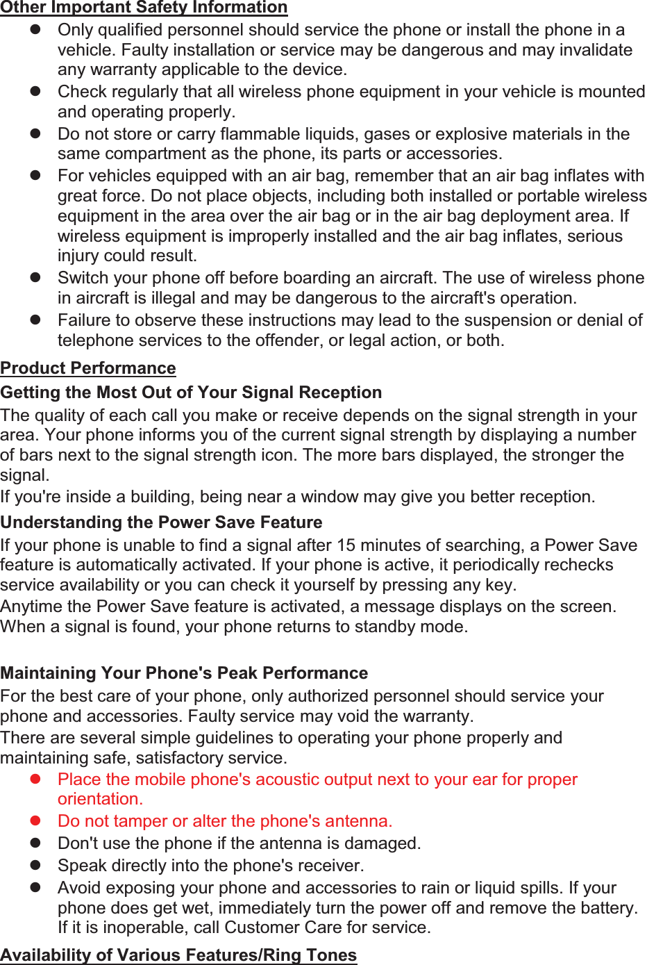 Other Important Safety Information z  Only qualified personnel should service the phone or install the phone in a vehicle. Faulty installation or service may be dangerous and may invalidate any warranty applicable to the device. z  Check regularly that all wireless phone equipment in your vehicle is mounted and operating properly. z  Do not store or carry flammable liquids, gases or explosive materials in the same compartment as the phone, its parts or accessories. z  For vehicles equipped with an air bag, remember that an air bag inflates with great force. Do not place objects, including both installed or portable wireless equipment in the area over the air bag or in the air bag deployment area. If wireless equipment is improperly installed and the air bag inflates, serious injury could result. z  Switch your phone off before boarding an aircraft. The use of wireless phone in aircraft is illegal and may be dangerous to the aircraft&apos;s operation. z  Failure to observe these instructions may lead to the suspension or denial of telephone services to the offender, or legal action, or both. Product Performance Getting the Most Out of Your Signal Reception The quality of each call you make or receive depends on the signal strength in your area. Your phone informs you of the current signal strength by displaying a number of bars next to the signal strength icon. The more bars displayed, the stronger the signal. If you&apos;re inside a building, being near a window may give you better reception. Understanding the Power Save Feature If your phone is unable to find a signal after 15 minutes of searching, a Power Save feature is automatically activated. If your phone is active, it periodically rechecks service availability or you can check it yourself by pressing any key. Anytime the Power Save feature is activated, a message displays on the screen. When a signal is found, your phone returns to standby mode.  Maintaining Your Phone&apos;s Peak Performance For the best care of your phone, only authorized personnel should service your phone and accessories. Faulty service may void the warranty. There are several simple guidelines to operating your phone properly and maintaining safe, satisfactory service. z  Place the mobile phone&apos;s acoustic output next to your ear for proper orientation.   z  Do not tamper or alter the phone&apos;s antenna. z  Don&apos;t use the phone if the antenna is damaged. z  Speak directly into the phone&apos;s receiver. z  Avoid exposing your phone and accessories to rain or liquid spills. If your phone does get wet, immediately turn the power off and remove the battery. If it is inoperable, call Customer Care for service. Availability of Various Features/Ring Tones 