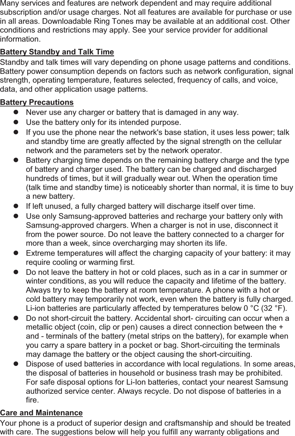 Many services and features are network dependent and may require additional subscription and/or usage charges. Not all features are available for purchase or use in all areas. Downloadable Ring Tones may be available at an additional cost. Other conditions and restrictions may apply. See your service provider for additional information. Battery Standby and Talk Time Standby and talk times will vary depending on phone usage patterns and conditions. Battery power consumption depends on factors such as network configuration, signal strength, operating temperature, features selected, frequency of calls, and voice, data, and other application usage patterns.   Battery Precautions z  Never use any charger or battery that is damaged in any way. z  Use the battery only for its intended purpose. z  If you use the phone near the network&apos;s base station, it uses less power; talk and standby time are greatly affected by the signal strength on the cellular network and the parameters set by the network operator. z  Battery charging time depends on the remaining battery charge and the type of battery and charger used. The battery can be charged and discharged hundreds of times, but it will gradually wear out. When the operation time (talk time and standby time) is noticeably shorter than normal, it is time to buy a new battery. z  If left unused, a fully charged battery will discharge itself over time. z  Use only Samsung-approved batteries and recharge your battery only with Samsung-approved chargers. When a charger is not in use, disconnect it from the power source. Do not leave the battery connected to a charger for more than a week, since overcharging may shorten its life. z  Extreme temperatures will affect the charging capacity of your battery: it may require cooling or warming first. z  Do not leave the battery in hot or cold places, such as in a car in summer or winter conditions, as you will reduce the capacity and lifetime of the battery. Always try to keep the battery at room temperature. A phone with a hot or cold battery may temporarily not work, even when the battery is fully charged. Li-ion batteries are particularly affected by temperatures below 0 °C (32 °F). z  Do not short-circuit the battery. Accidental short- circuiting can occur when a metallic object (coin, clip or pen) causes a direct connection between the + and - terminals of the battery (metal strips on the battery), for example when you carry a spare battery in a pocket or bag. Short-circuiting the terminals may damage the battery or the object causing the short-circuiting. z  Dispose of used batteries in accordance with local regulations. In some areas, the disposal of batteries in household or business trash may be prohibited. For safe disposal options for Li-Ion batteries, contact your nearest Samsung authorized service center. Always recycle. Do not dispose of batteries in a fire. Care and Maintenance Your phone is a product of superior design and craftsmanship and should be treated with care. The suggestions below will help you fulfill any warranty obligations and 