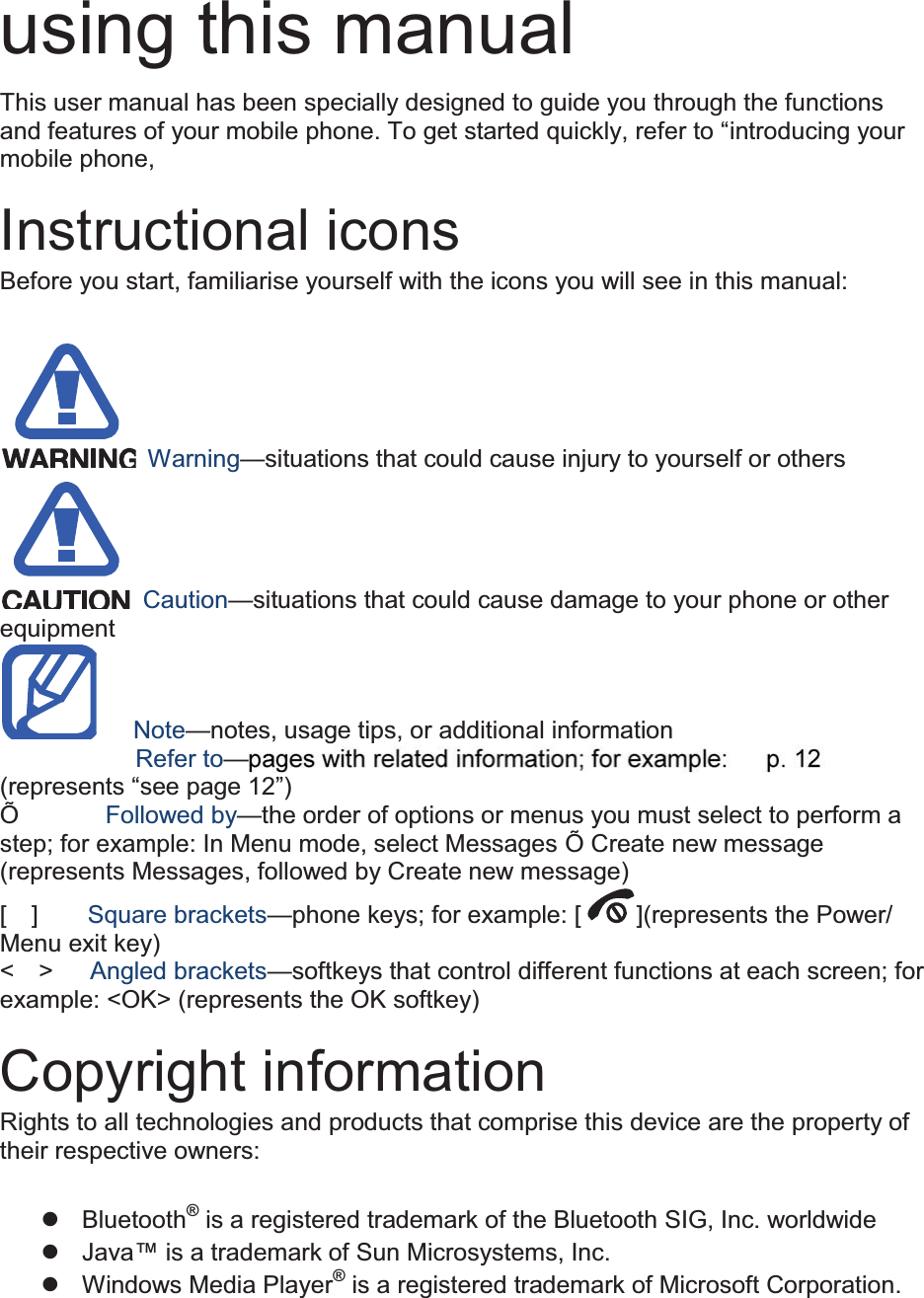  using this manual This user manual has been specially designed to guide you through the functions and features of your mobile phone. To get started quickly, refer to “introducing your mobile phone,  Instructional icons Before you start, familiarise yourself with the icons you will see in this manual:     Warning—situations that could cause injury to yourself or others  Caution—situations that could cause damage to your phone or other equipment    Note—notes, usage tips, or additional information          Refer to——(represents “see page 12”) Õ       Followed by—the order of options or menus you must select to perform a step; for example: In Menu mode, select Messages Õ Create new message (represents Messages, followed by Create new message) [  ]    Square brackets—phone keys; for example: [ ](represents the Power/ Menu exit key) &lt;  &gt;   Angled brackets—softkeys that control different functions at each screen; for example: &lt;OK&gt; (represents the OK softkey)  Copyright information Rights to all technologies and products that comprise this device are the property of their respective owners:  z Bluetooth® is a registered trademark of the Bluetooth SIG, Inc. worldwide z Java™ is a trademark of Sun Microsystems, Inc. z Windows Media Player® is a registered trademark of Microsoft Corporation.  