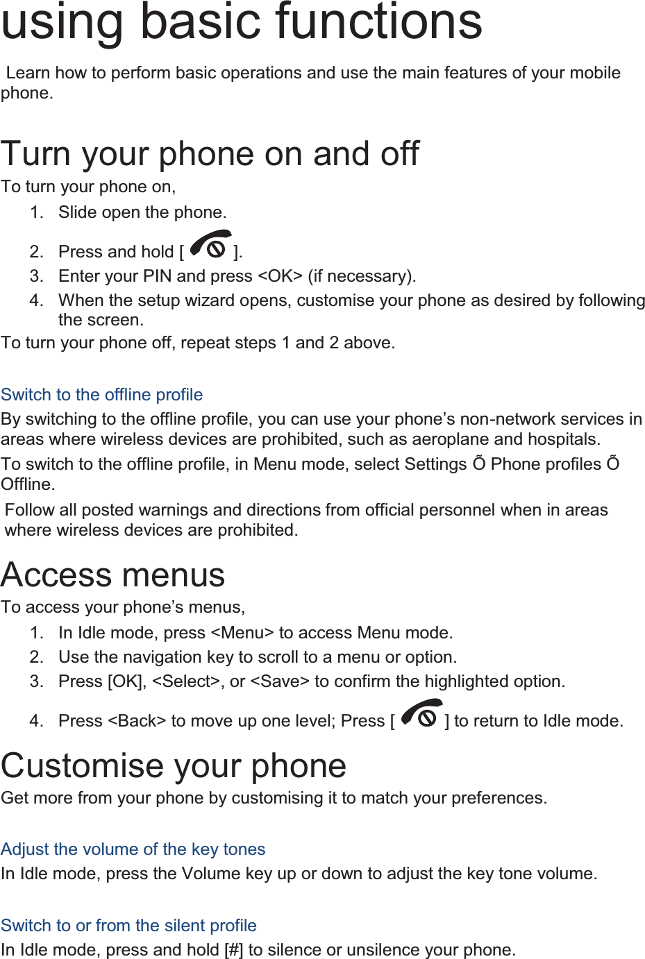 using basic functions  Learn how to perform basic operations and use the main features of your mobile phone.   Turn your phone on and off To turn your phone on, 1.  Slide open the phone. 2. Press and hold [ ]. 3.  Enter your PIN and press &lt;OK&gt; (if necessary). 4.  When the setup wizard opens, customise your phone as desired by following the screen. To turn your phone off, repeat steps 1 and 2 above.  Switch to the offline profile By switching to the offline profile, you can use your phone’s non-network services in areas where wireless devices are prohibited, such as aeroplane and hospitals. To switch to the offline profile, in Menu mode, select Settings Õ Phone profiles Õ Offline. Follow all posted warnings and directions from official personnel when in areas where wireless devices are prohibited. Access menus To access your phone’s menus, 1.  In Idle mode, press &lt;Menu&gt; to access Menu mode. 2.  Use the navigation key to scroll to a menu or option. 3.  Press [OK], &lt;Select&gt;, or &lt;Save&gt; to confirm the highlighted option. 4.  Press &lt;Back&gt; to move up one level; Press [ ] to return to Idle mode. Customise your phone Get more from your phone by customising it to match your preferences.  Adjust the volume of the key tones In Idle mode, press the Volume key up or down to adjust the key tone volume.  Switch to or from the silent profile In Idle mode, press and hold [#] to silence or unsilence your phone. 