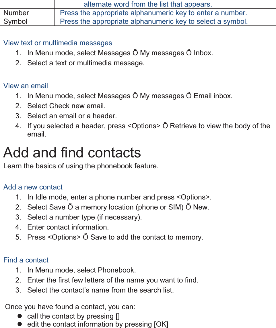 alternate word from the list that appears. Number Press the appropriate alphanumeric key to enter a number. Symbol Press the appropriate alphanumeric key to select a symbol.  View text or multimedia messages 1.  In Menu mode, select Messages Õ My messages Õ Inbox. 2. Select a text or multimedia message.  View an email 1.  In Menu mode, select Messages Õ My messages Õ Email inbox. 2.  Select Check new email. 3.  Select an email or a header. 4.  If you selected a header, press &lt;Options&gt; Õ Retrieve to view the body of the email. Add and find contacts Learn the basics of using the phonebook feature.  Add a new contact 1.  In Idle mode, enter a phone number and press &lt;Options&gt;. 2.  Select Save Õ a memory location (phone or SIM) Õ New.   3.  Select a number type (if necessary). 4. Enter contact information. 5.  Press &lt;Options&gt; Õ Save to add the contact to memory.  Find a contact 1. In Menu mode, select Phonebook. 2.  Enter the first few letters of the name you want to find. 3.  Select the contact’s name from the search list.  Once you have found a contact, you can: z  call the contact by pressing [] z  edit the contact information by pressing [OK]  