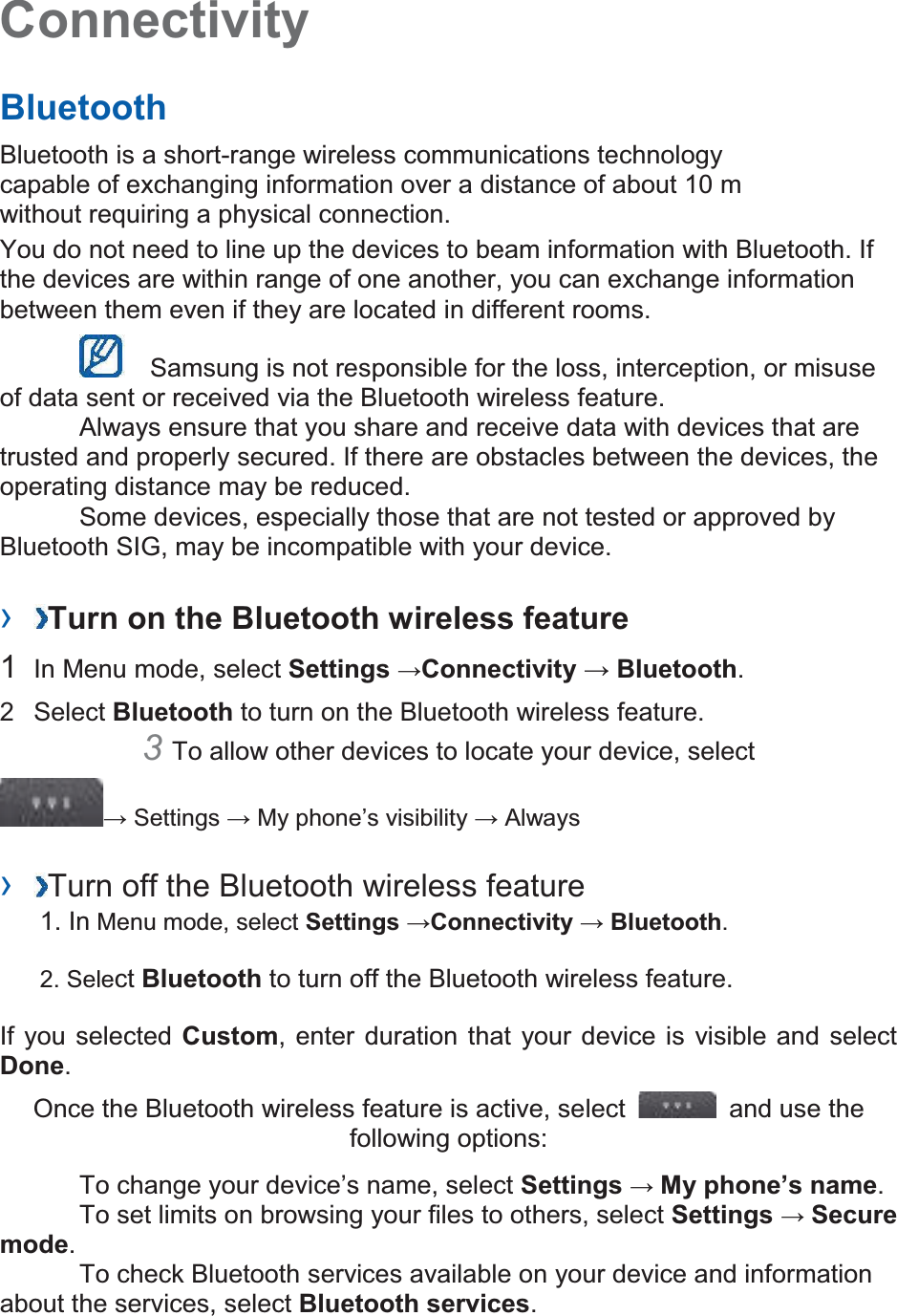 Connectivity   Bluetooth   Bluetooth is a short-range wireless communications technology capable of exchanging information over a distance of about 10 m without requiring a physical connection.   You do not need to line up the devices to beam information with Bluetooth. If the devices are within range of one another, you can exchange information between them even if they are located in different rooms.      Samsung is not responsible for the loss, interception, or misuse of data sent or received via the Bluetooth wireless feature.     Always ensure that you share and receive data with devices that are trusted and properly secured. If there are obstacles between the devices, the operating distance may be reduced.     Some devices, especially those that are not tested or approved by Bluetooth SIG, may be incompatible with your device.    ›  Turn on the Bluetooth wireless feature   1  In Menu mode, select Settings →Connectivity → Bluetooth.  2  Select Bluetooth to turn on the Bluetooth wireless feature.   3 To allow other devices to locate your device, select   → Settings → My phone’s visibility → Always    ›  Turn off the Bluetooth wireless feature   1. In Menu mode, select Settings →Connectivity → Bluetooth. 2. Select Bluetooth to turn off the Bluetooth wireless feature. If you selected Custom, enter duration that your device is visible and select Done.  Once the Bluetooth wireless feature is active, select    and use the following options:    To change your device’s name, select Settings → My phone’s name.    To set limits on browsing your files to others, select Settings → Secure mode.    To check Bluetooth services available on your device and information about the services, select Bluetooth services.   