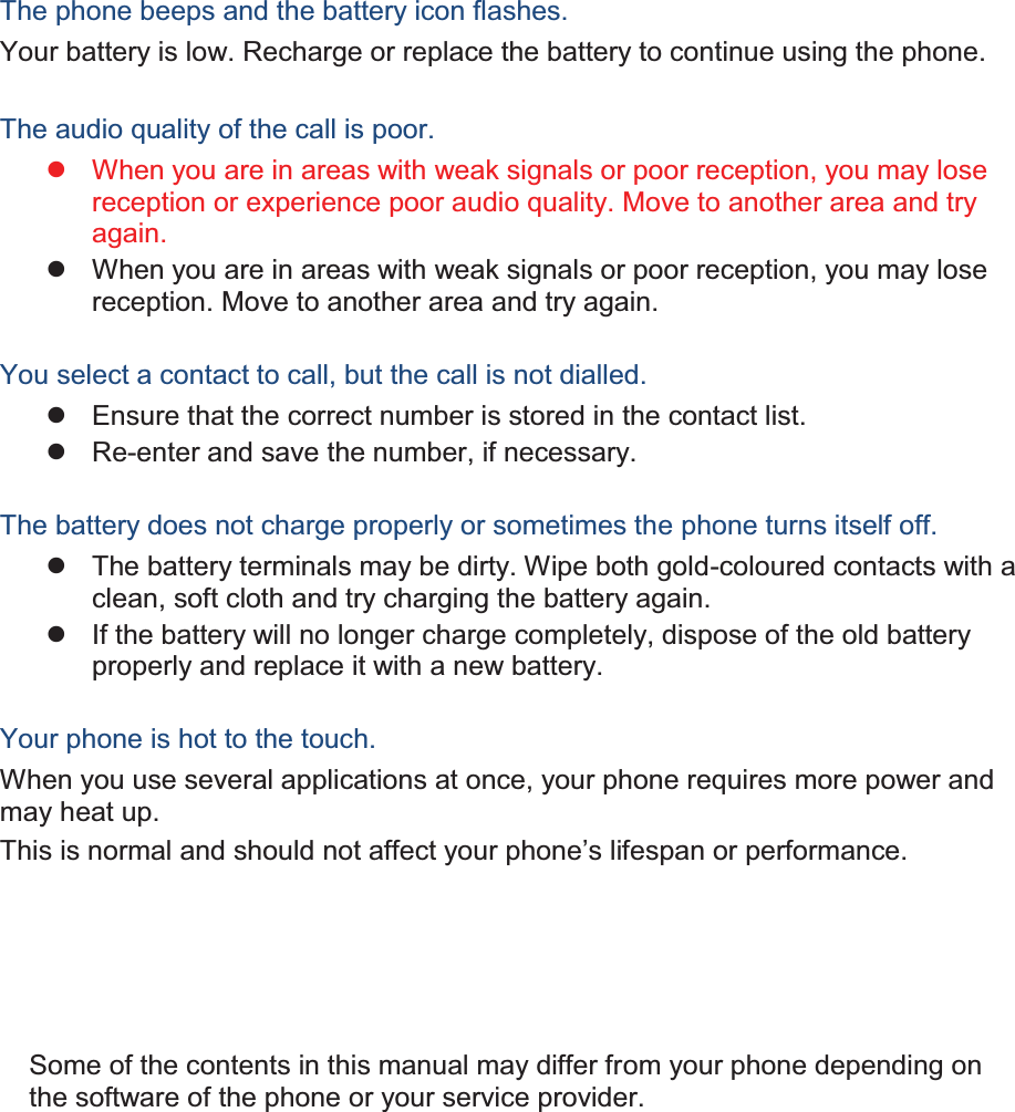 The phone beeps and the battery icon flashes. Your battery is low. Recharge or replace the battery to continue using the phone.  The audio quality of the call is poor. z  When you are in areas with weak signals or poor reception, you may lose reception or experience poor audio quality. Move to another area and try again. z  When you are in areas with weak signals or poor reception, you may lose reception. Move to another area and try again.  You select a contact to call, but the call is not dialled. z  Ensure that the correct number is stored in the contact list. z  Re-enter and save the number, if necessary.  The battery does not charge properly or sometimes the phone turns itself off. z  The battery terminals may be dirty. Wipe both gold-coloured contacts with a clean, soft cloth and try charging the battery again. z  If the battery will no longer charge completely, dispose of the old battery properly and replace it with a new battery.  Your phone is hot to the touch. When you use several applications at once, your phone requires more power and may heat up. This is normal and should not affect your phone’s lifespan or performance.                  Some of the contents in this manual may differ from your phone depending on the software of the phone or your service provider. 