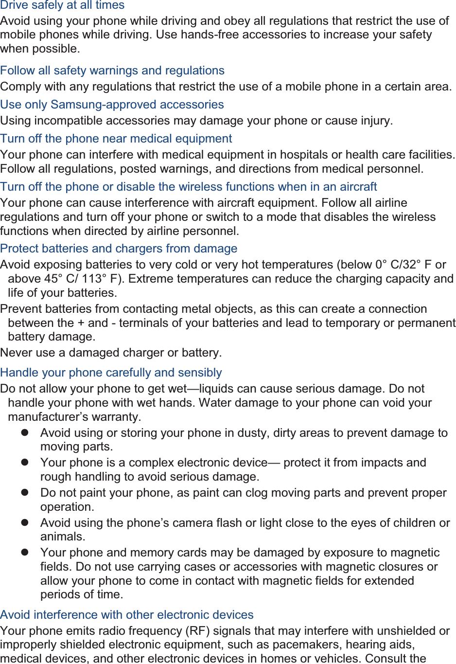  Drive safely at all times Avoid using your phone while driving and obey all regulations that restrict the use of mobile phones while driving. Use hands-free accessories to increase your safety when possible. Follow all safety warnings and regulations Comply with any regulations that restrict the use of a mobile phone in a certain area. Use only Samsung-approved accessories Using incompatible accessories may damage your phone or cause injury. Turn off the phone near medical equipment Your phone can interfere with medical equipment in hospitals or health care facilities. Follow all regulations, posted warnings, and directions from medical personnel. Turn off the phone or disable the wireless functions when in an aircraft Your phone can cause interference with aircraft equipment. Follow all airline regulations and turn off your phone or switch to a mode that disables the wireless functions when directed by airline personnel. Protect batteries and chargers from damage Avoid exposing batteries to very cold or very hot temperatures (below 0° C/32° F or above 45° C/ 113° F). Extreme temperatures can reduce the charging capacity and life of your batteries. Prevent batteries from contacting metal objects, as this can create a connection between the + and - terminals of your batteries and lead to temporary or permanent battery damage. Never use a damaged charger or battery. Handle your phone carefully and sensibly Do not allow your phone to get wet—liquids can cause serious damage. Do not handle your phone with wet hands. Water damage to your phone can void your manufacturer’s warranty. z  Avoid using or storing your phone in dusty, dirty areas to prevent damage to moving parts. z  Your phone is a complex electronic device— protect it from impacts and rough handling to avoid serious damage. z  Do not paint your phone, as paint can clog moving parts and prevent proper operation. z Avoid using the phone’s camera flash or light close to the eyes of children or animals. z  Your phone and memory cards may be damaged by exposure to magnetic fields. Do not use carrying cases or accessories with magnetic closures or allow your phone to come in contact with magnetic fields for extended periods of time. Avoid interference with other electronic devices Your phone emits radio frequency (RF) signals that may interfere with unshielded or improperly shielded electronic equipment, such as pacemakers, hearing aids, medical devices, and other electronic devices in homes or vehicles. Consult the 