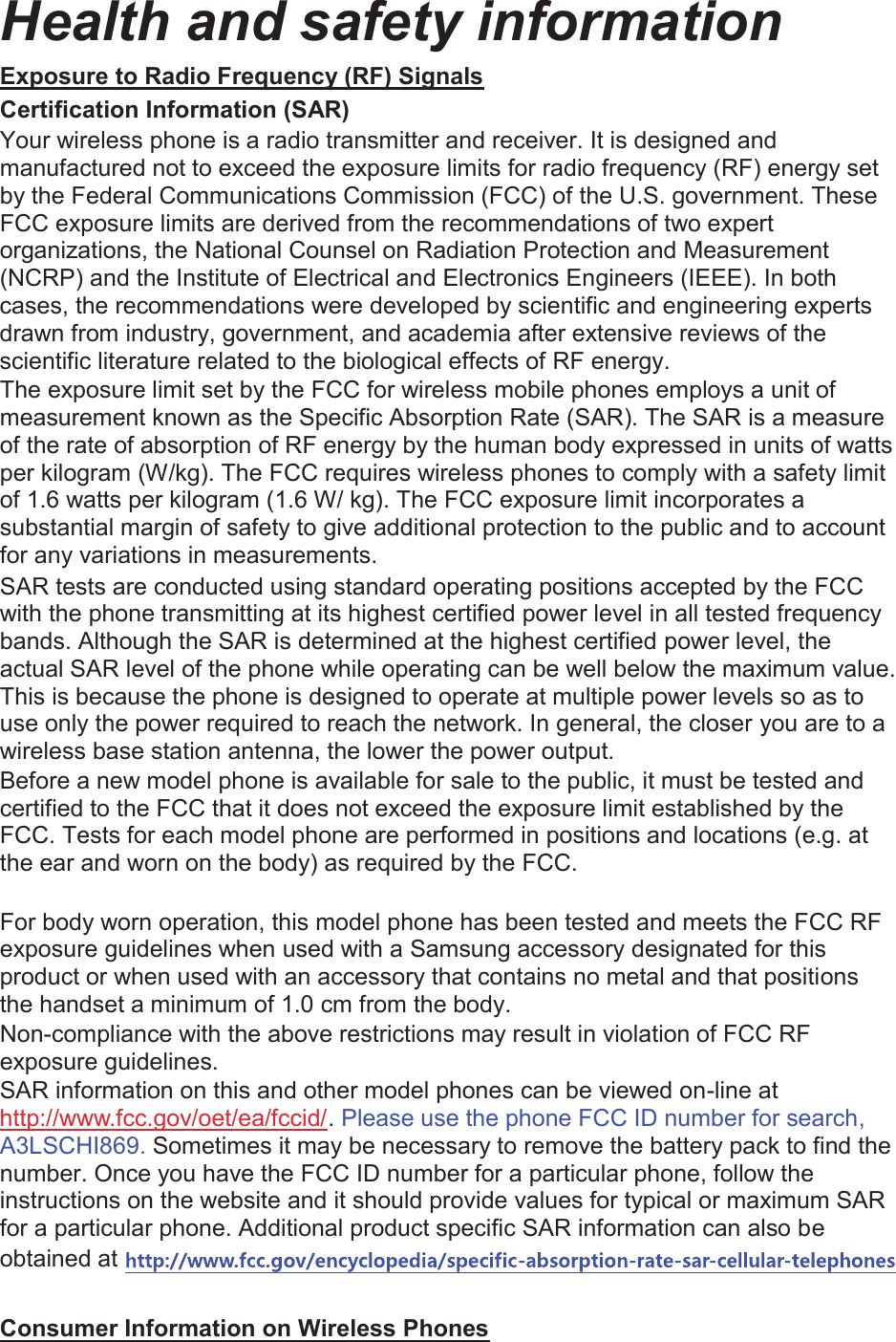 Health and safety information Exposure to Radio Frequency (RF) Signals Certification Information (SAR) Your wireless phone is a radio transmitter and receiver. It is designed and manufactured not to exceed the exposure limits for radio frequency (RF) energy set by the Federal Communications Commission (FCC) of the U.S. government. These FCC exposure limits are derived from the recommendations of two expert organizations, the National Counsel on Radiation Protection and Measurement (NCRP) and the Institute of Electrical and Electronics Engineers (IEEE). In both cases, the recommendations were developed by scientific and engineering experts drawn from industry, government, and academia after extensive reviews of the scientific literature related to the biological effects of RF energy. The exposure limit set by the FCC for wireless mobile phones employs a unit of measurement known as the Specific Absorption Rate (SAR). The SAR is a measure of the rate of absorption of RF energy by the human body expressed in units of watts per kilogram (W/kg). The FCC requires wireless phones to comply with a safety limit of 1.6 watts per kilogram (1.6 W/ kg). The FCC exposure limit incorporates a substantial margin of safety to give additional protection to the public and to account for any variations in measurements. SAR tests are conducted using standard operating positions accepted by the FCC with the phone transmitting at its highest certified power level in all tested frequency bands. Although the SAR is determined at the highest certified power level, the actual SAR level of the phone while operating can be well below the maximum value. This is because the phone is designed to operate at multiple power levels so as to use only the power required to reach the network. In general, the closer you are to a wireless base station antenna, the lower the power output. Before a new model phone is available for sale to the public, it must be tested and certified to the FCC that it does not exceed the exposure limit established by the FCC. Tests for each model phone are performed in positions and locations (e.g. at the ear and worn on the body) as required by the FCC.      For body worn operation, this model phone has been tested and meets the FCC RF exposure guidelines when used with a Samsung accessory designated for this product or when used with an accessory that contains no metal and that positions the handset a minimum of 1.0 cm from the body.   Non-compliance with the above restrictions may result in violation of FCC RF exposure guidelines. SAR information on this and other model phones can be viewed on-line at http://www.fcc.gov/oet/ea/fccid/. Please use the phone FCC ID number for search, A3LSCHI869. Sometimes it may be necessary to remove the battery pack to find the number. Once you have the FCC ID number for a particular phone, follow the instructions on the website and it should provide values for typical or maximum SAR for a particular phone. Additional product specific SAR information can also be obtained at Consumer Information on Wireless Phones 